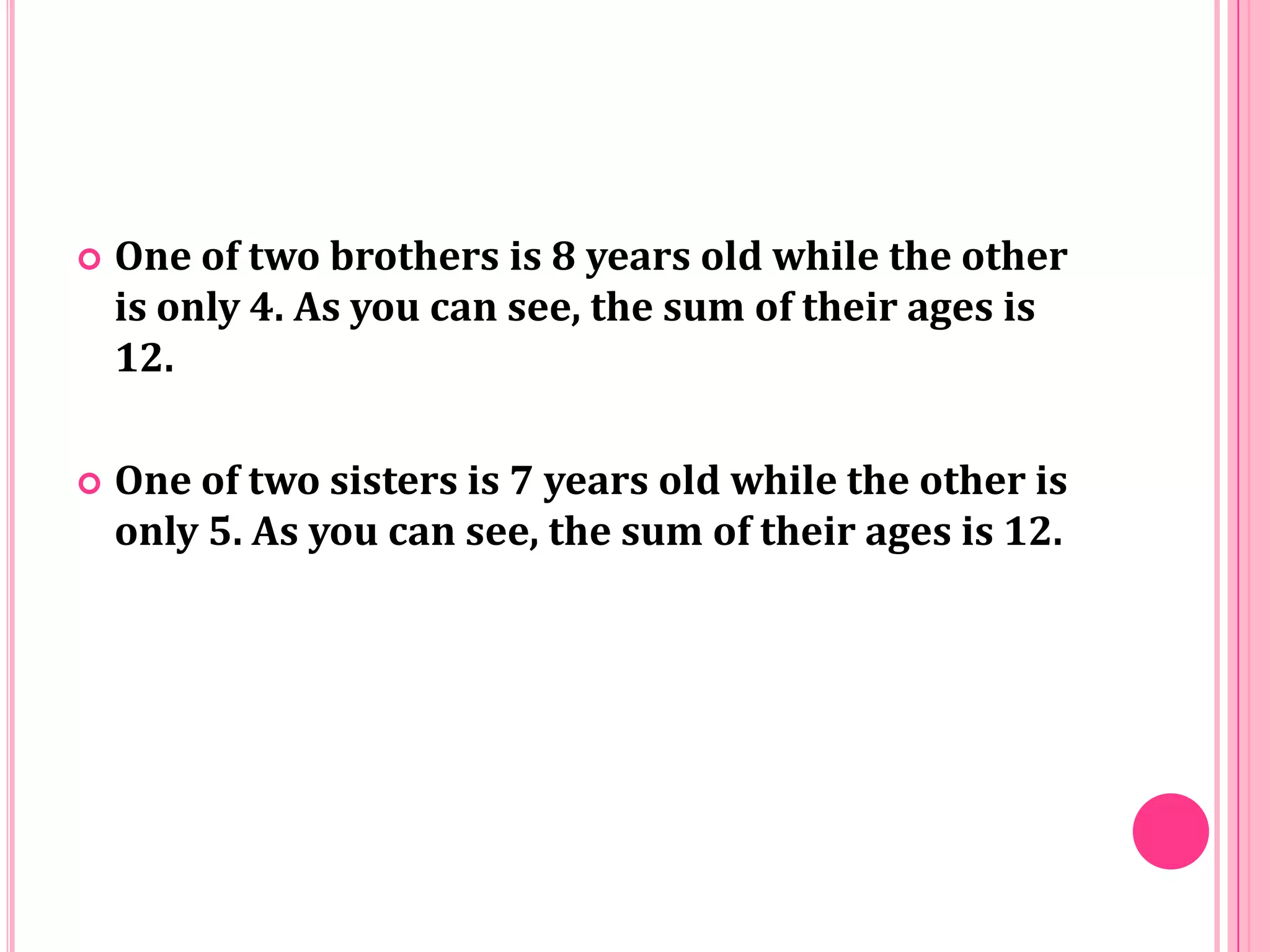 

One of two brothers is 8 years old while the other
is only 4. As you can see, the sum of their ages is
12.



One of two sisters is 7 years old while the other is
only 5. As you can see, the sum of their ages is 12.

 