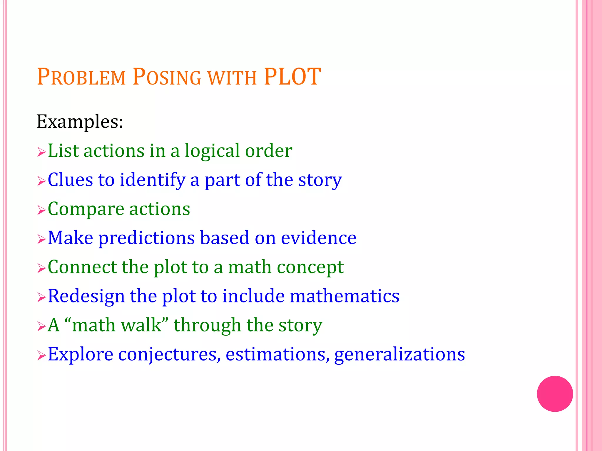PROBLEM POSING WITH PLOT
Examples:
List actions in a logical order
Clues to identify a part of the story
Compare actions
Make predictions based on evidence
Connect the plot to a math concept
Redesign the plot to include mathematics
A “math walk” through the story
Explore conjectures, estimations, generalizations

 