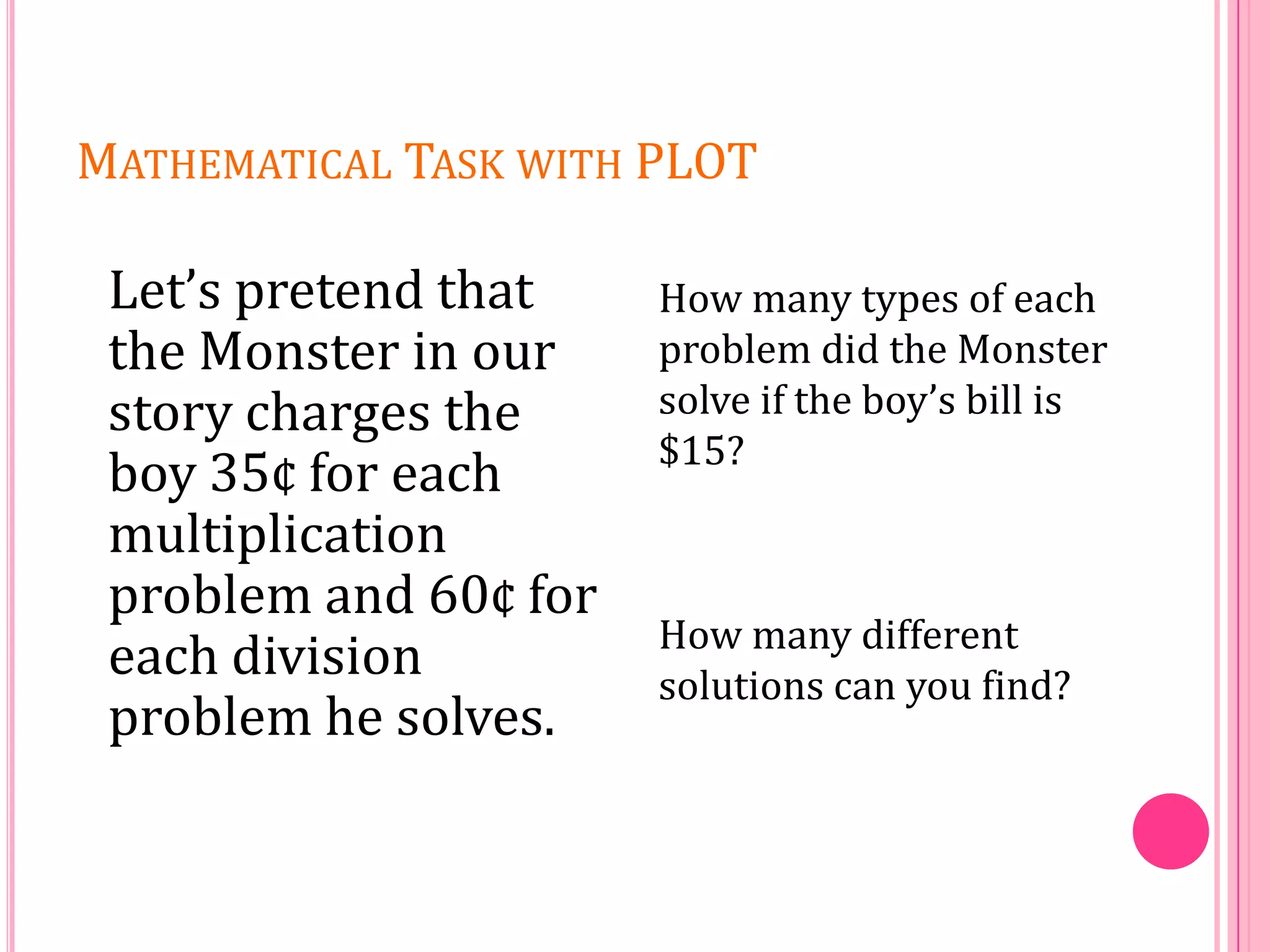 MATHEMATICAL TASK WITH PLOT

Let’s pretend that
the Monster in our
story charges the
boy 35¢ for each
multiplication
problem and 60¢ for
each division
problem he solves.

How many types of each
problem did the Monster
solve if the boy’s bill is
$15?

How many different
solutions can you find?

 