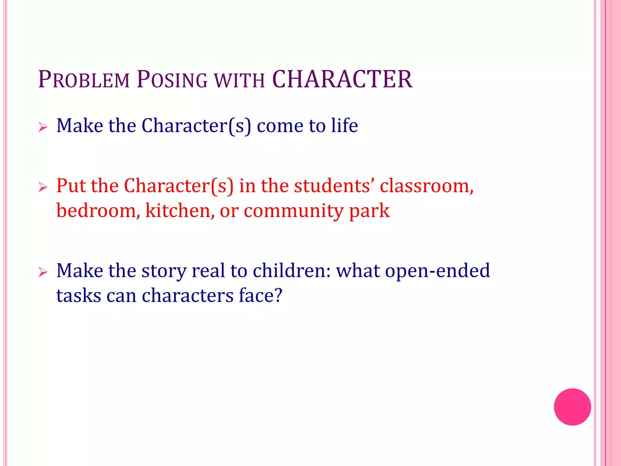 PROBLEM POSING WITH CHARACTER


Make the Character(s) come to life



Put the Character(s) in the students’ classroom,
bedroom, kitchen, or community park



Make the story real to children: what open-ended
tasks can characters face?

 