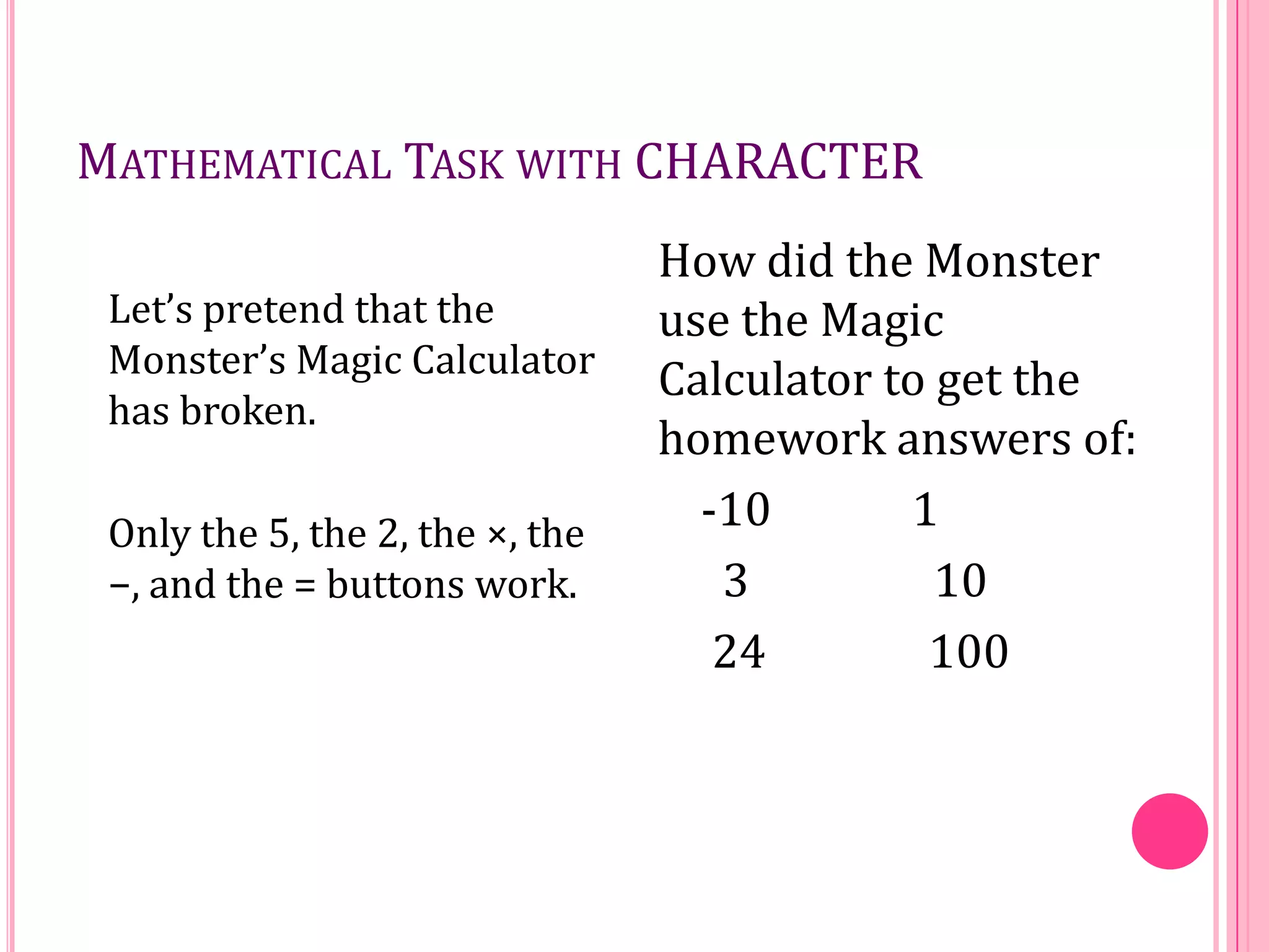 MATHEMATICAL TASK WITH CHARACTER
Let’s pretend that the
Monster’s Magic Calculator
has broken.
Only the 5, the 2, the ×, the
−, and the = buttons work.

How did the Monster
use the Magic
Calculator to get the
homework answers of:
-10
1
3
10
24
100

 