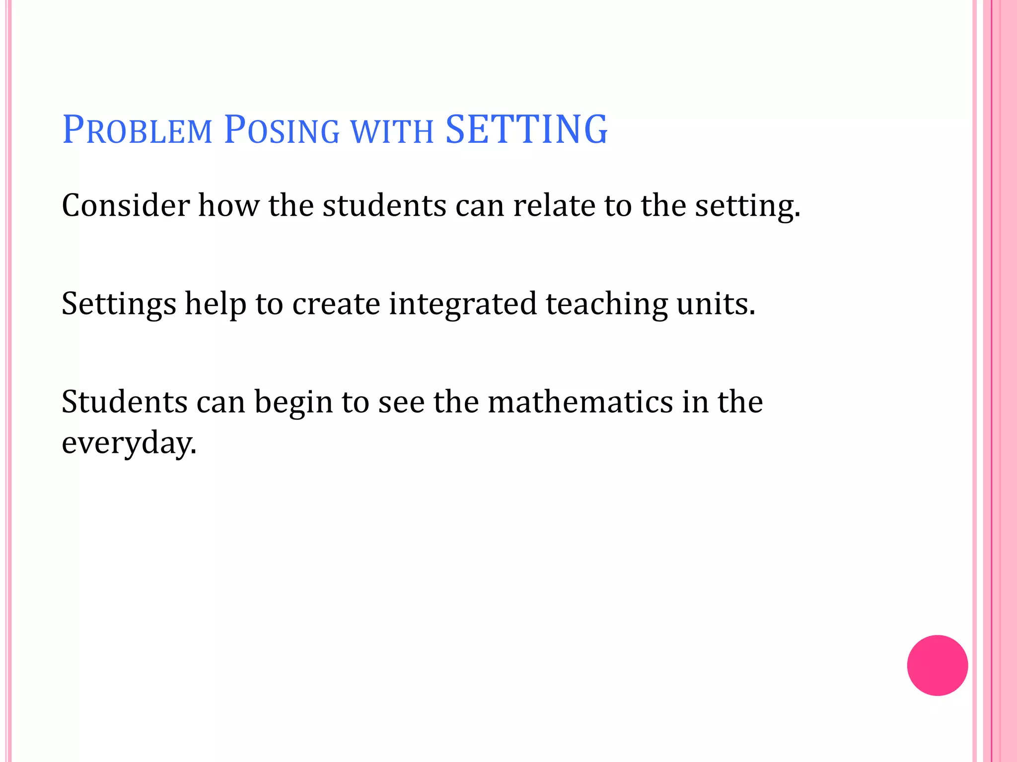 PROBLEM POSING WITH SETTING
Consider how the students can relate to the setting.
Settings help to create integrated teaching units.
Students can begin to see the mathematics in the
everyday.

 