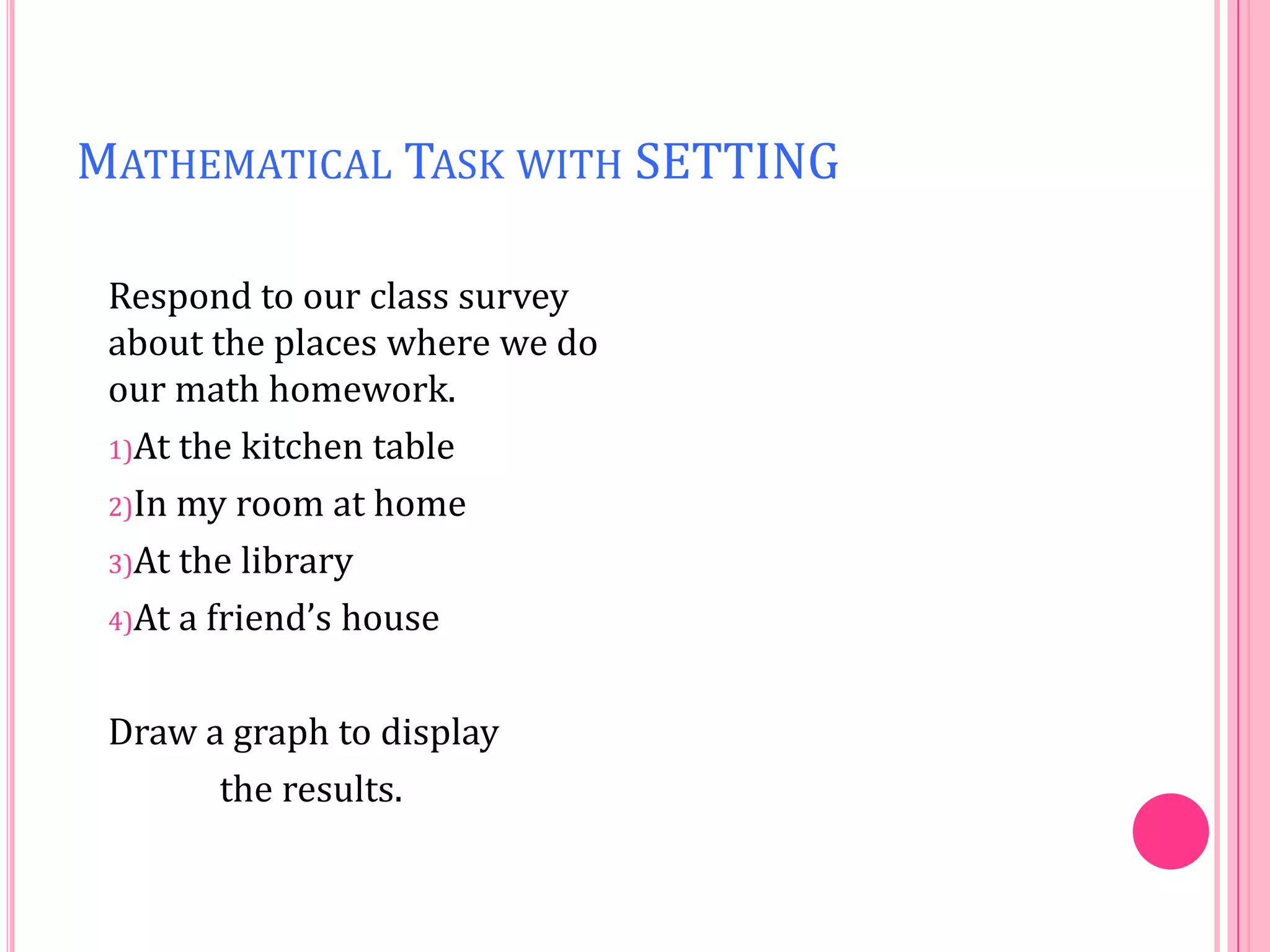 MATHEMATICAL TASK WITH SETTING
Respond to our class survey
about the places where we do
our math homework.
1)At the kitchen table
2)In my room at home
3)At the library
4)At a friend’s house
Draw a graph to display
the results.

 