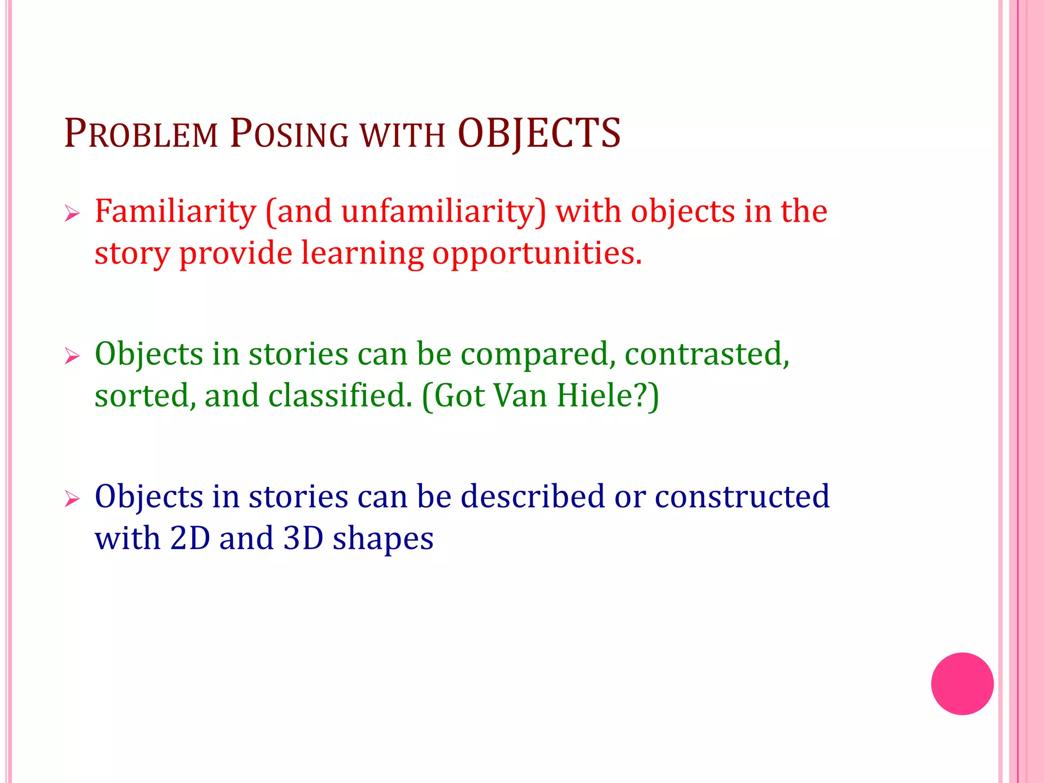 PROBLEM POSING WITH OBJECTS


Familiarity (and unfamiliarity) with objects in the
story provide learning opportunities.



Objects in stories can be compared, contrasted,
sorted, and classified. (Got Van Hiele?)



Objects in stories can be described or constructed
with 2D and 3D shapes

 
