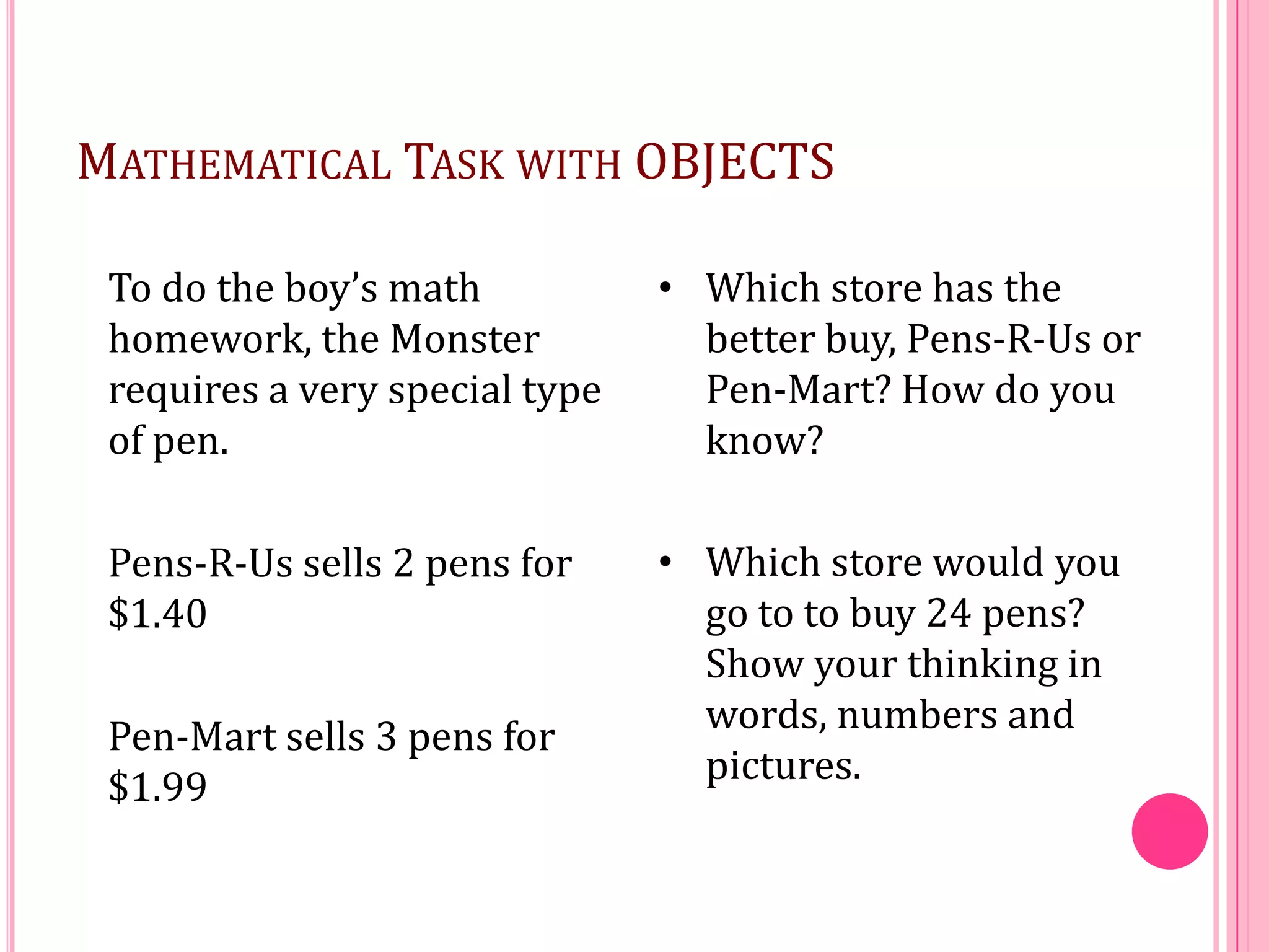 MATHEMATICAL TASK WITH OBJECTS
To do the boy’s math
homework, the Monster
requires a very special type
of pen.

• Which store has the
better buy, Pens-R-Us or
Pen-Mart? How do you
know?

Pens-R-Us sells 2 pens for
$1.40

• Which store would you
go to to buy 24 pens?
Show your thinking in
words, numbers and
pictures.

Pen-Mart sells 3 pens for
$1.99

 