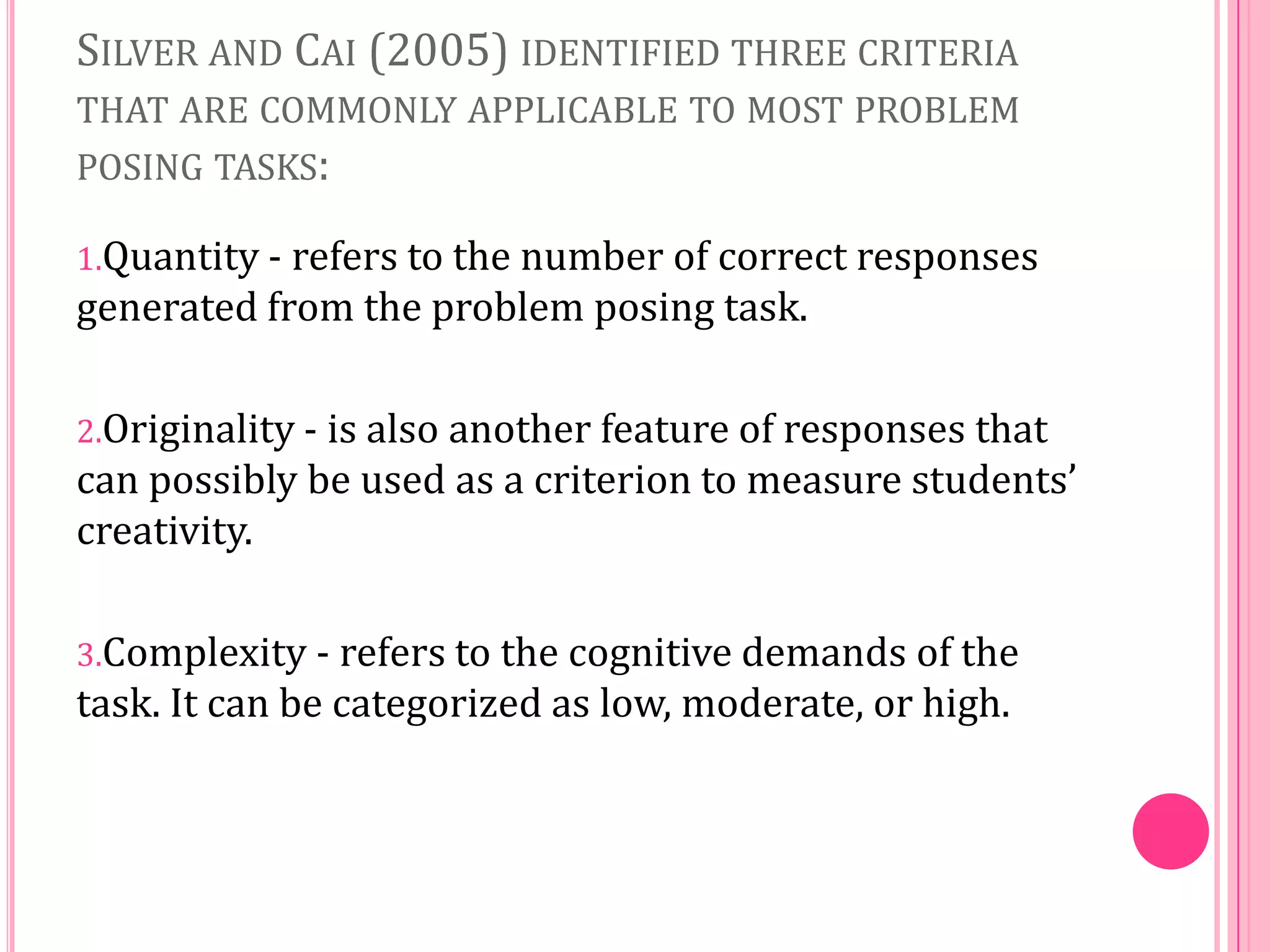 SILVER AND CAI (2005) IDENTIFIED THREE CRITERIA
THAT ARE COMMONLY APPLICABLE TO MOST PROBLEM
POSING TASKS:
1.Quantity - refers to the number of correct responses

generated from the problem posing task.
2.Originality - is also another feature of responses that

can possibly be used as a criterion to measure students’
creativity.
3.Complexity - refers to the cognitive demands of the

task. It can be categorized as low, moderate, or high.

 
