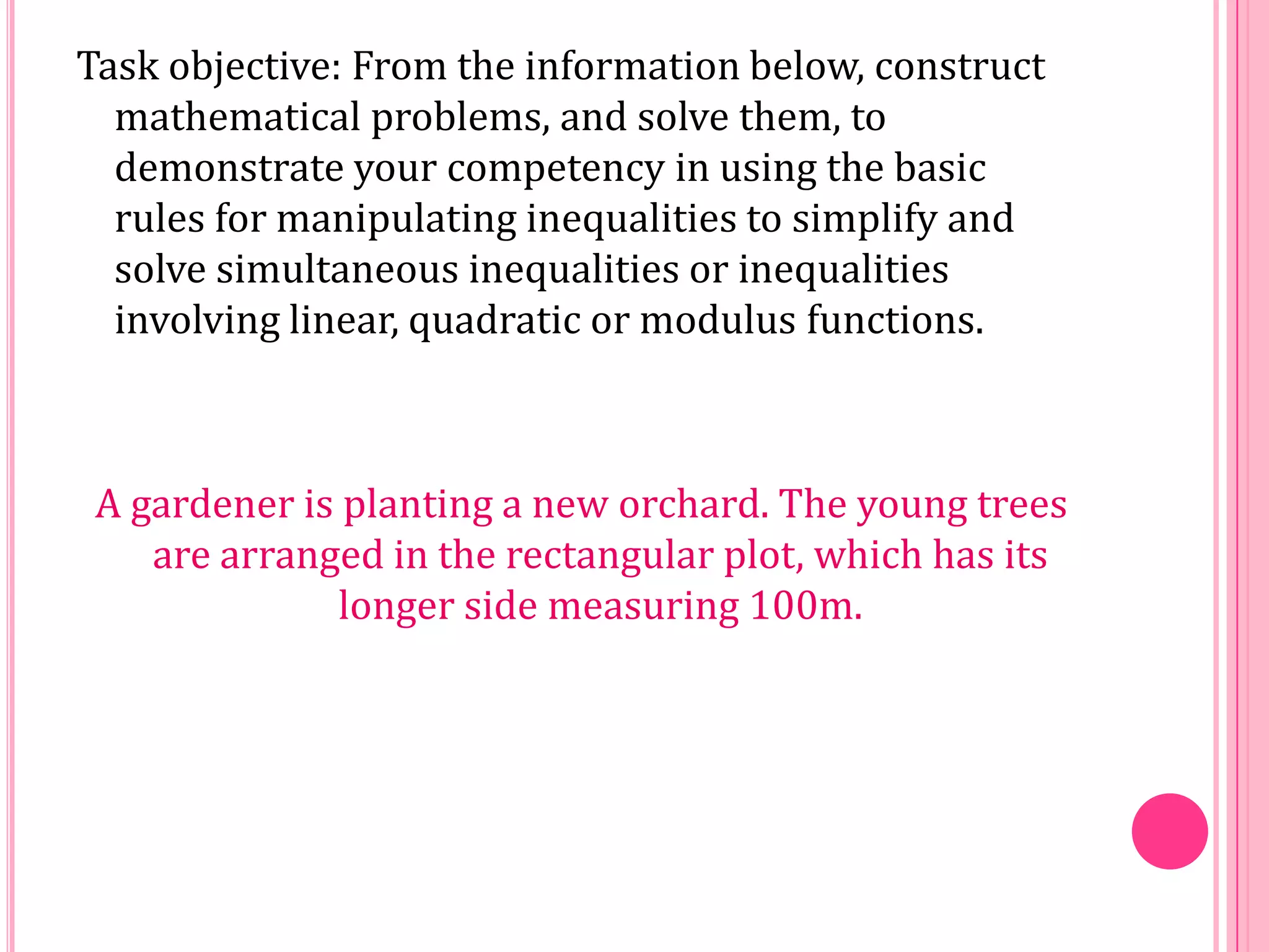 Task objective: From the information below, construct
mathematical problems, and solve them, to
demonstrate your competency in using the basic
rules for manipulating inequalities to simplify and
solve simultaneous inequalities or inequalities
involving linear, quadratic or modulus functions.

A gardener is planting a new orchard. The young trees
are arranged in the rectangular plot, which has its
longer side measuring 100m.

 