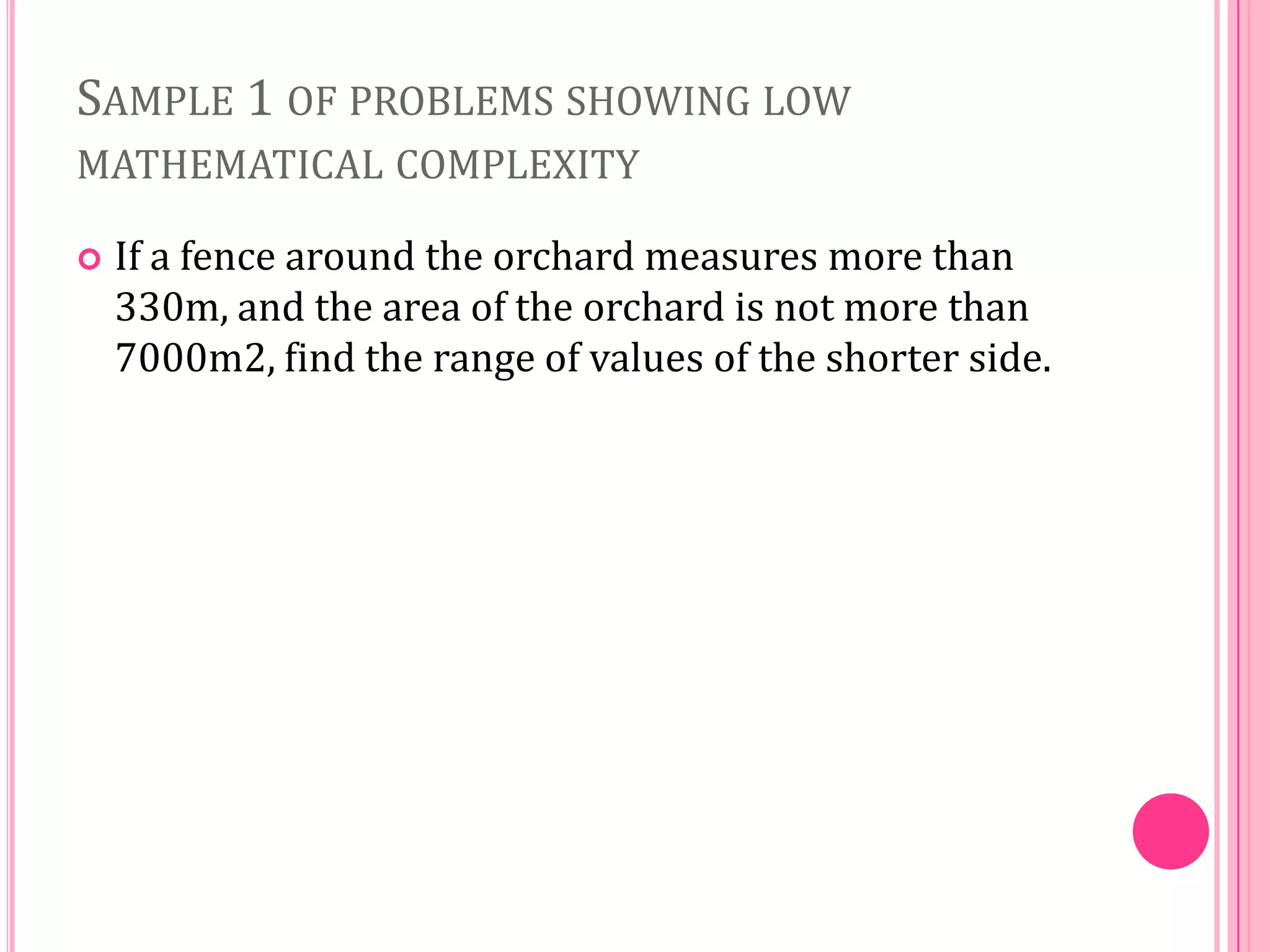 SAMPLE 1 OF PROBLEMS SHOWING LOW
MATHEMATICAL COMPLEXITY


If a fence around the orchard measures more than
330m, and the area of the orchard is not more than
7000m2, find the range of values of the shorter side.

 