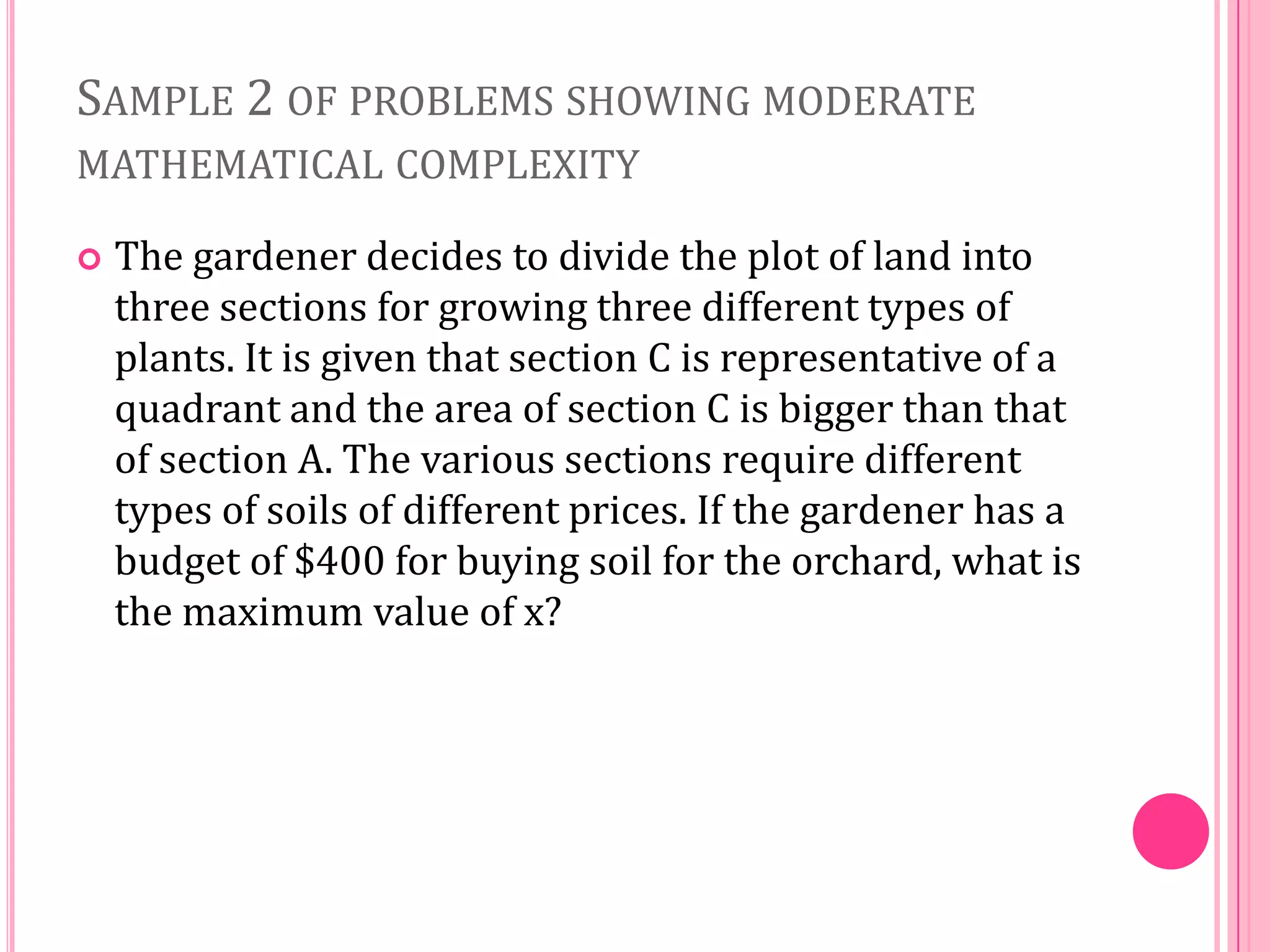 SAMPLE 2 OF PROBLEMS SHOWING MODERATE
MATHEMATICAL COMPLEXITY


The gardener decides to divide the plot of land into
three sections for growing three different types of
plants. It is given that section C is representative of a
quadrant and the area of section C is bigger than that
of section A. The various sections require different
types of soils of different prices. If the gardener has a
budget of $400 for buying soil for the orchard, what is
the maximum value of x?

 