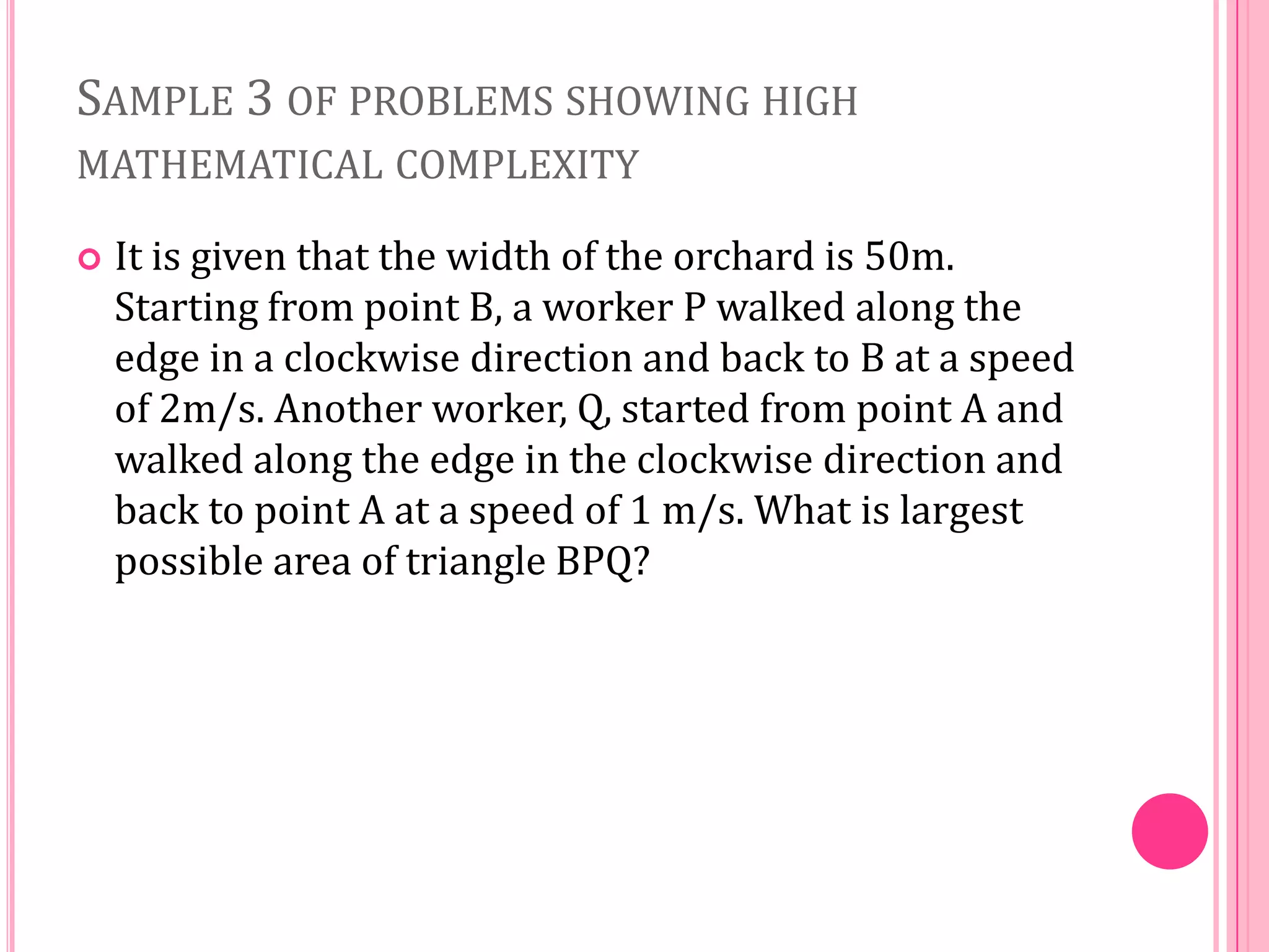 SAMPLE 3 OF PROBLEMS SHOWING HIGH
MATHEMATICAL COMPLEXITY


It is given that the width of the orchard is 50m.
Starting from point B, a worker P walked along the
edge in a clockwise direction and back to B at a speed
of 2m/s. Another worker, Q, started from point A and
walked along the edge in the clockwise direction and
back to point A at a speed of 1 m/s. What is largest
possible area of triangle BPQ?

 