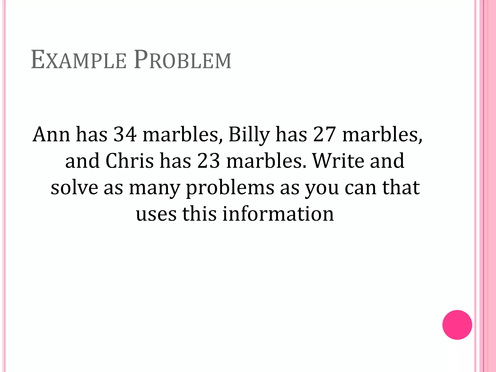 EXAMPLE PROBLEM
Ann has 34 marbles, Billy has 27 marbles,
and Chris has 23 marbles. Write and
solve as many problems as you can that
uses this information

 