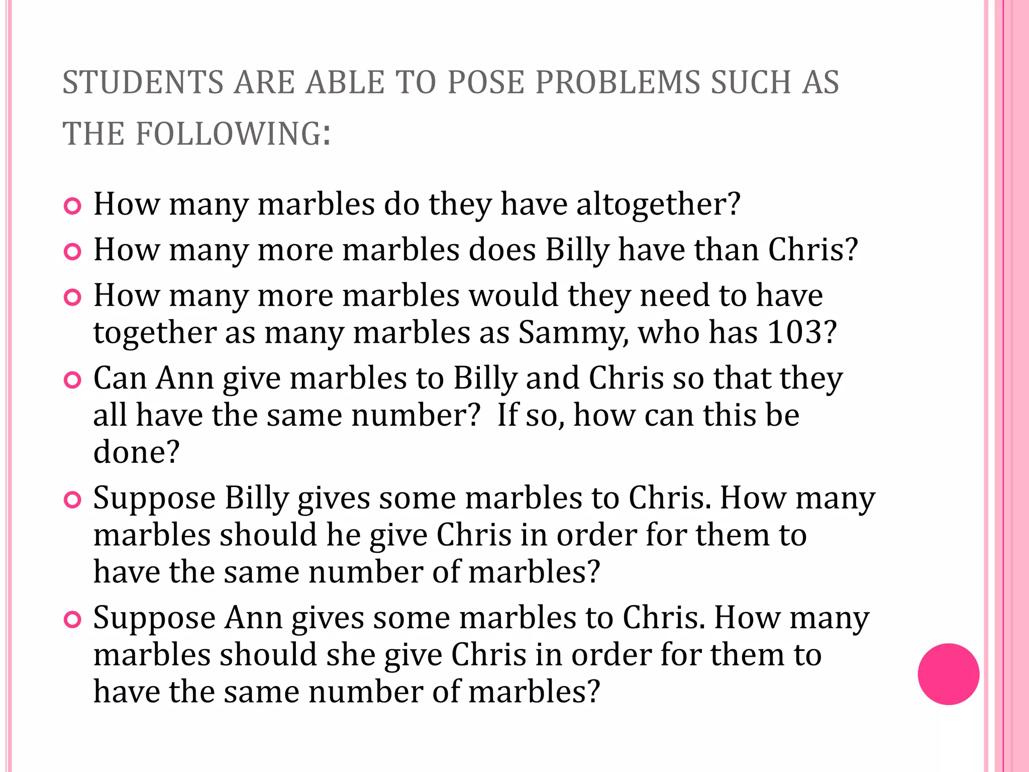 STUDENTS ARE ABLE TO POSE PROBLEMS SUCH AS
THE FOLLOWING:
How many marbles do they have altogether?
 How many more marbles does Billy have than Chris?
 How many more marbles would they need to have
together as many marbles as Sammy, who has 103?
 Can Ann give marbles to Billy and Chris so that they
all have the same number? If so, how can this be
done?
 Suppose Billy gives some marbles to Chris. How many
marbles should he give Chris in order for them to
have the same number of marbles?
 Suppose Ann gives some marbles to Chris. How many
marbles should she give Chris in order for them to
have the same number of marbles?


 