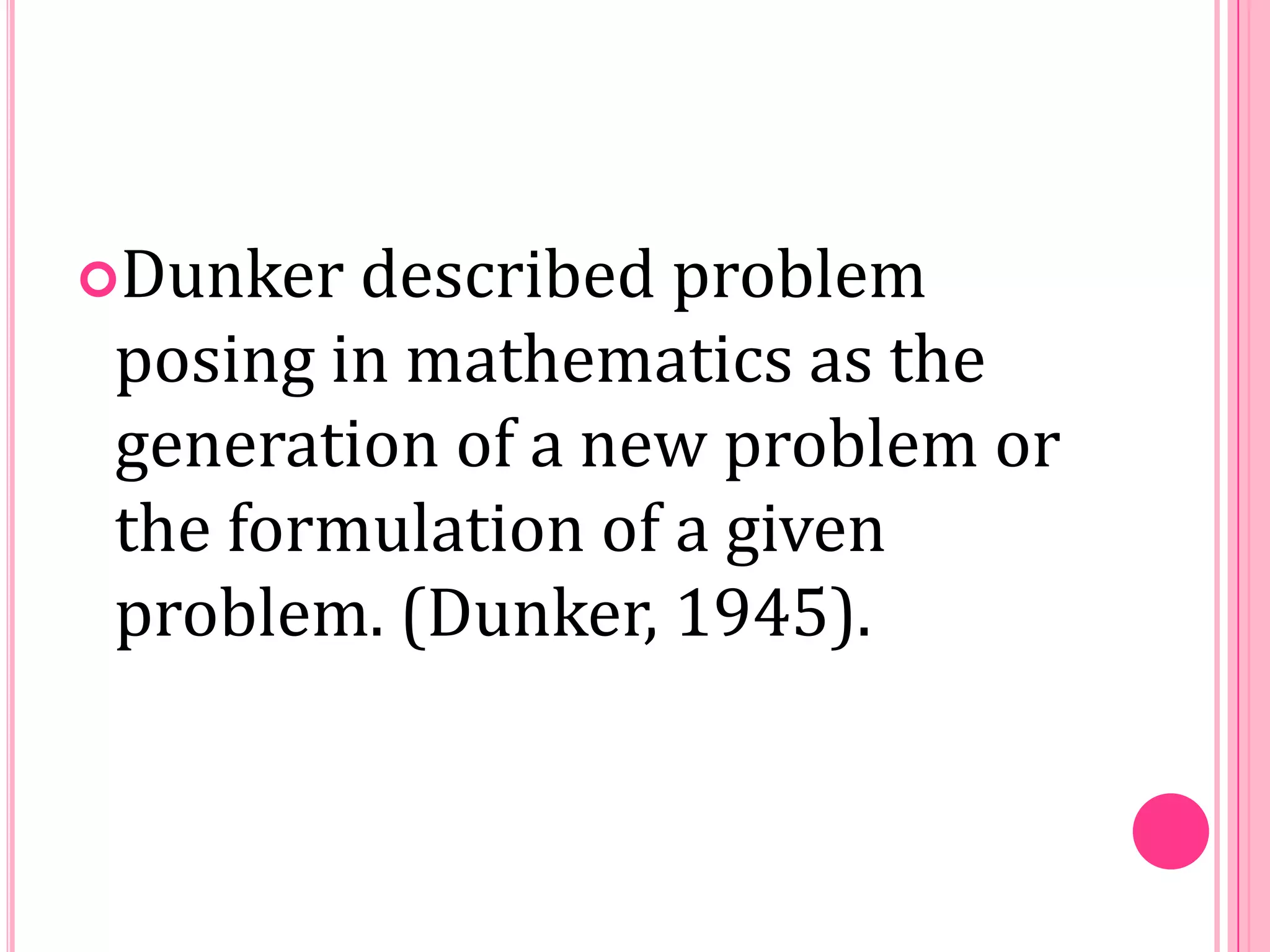 Dunker

described problem
posing in mathematics as the
generation of a new problem or
the formulation of a given
problem. (Dunker, 1945).

 