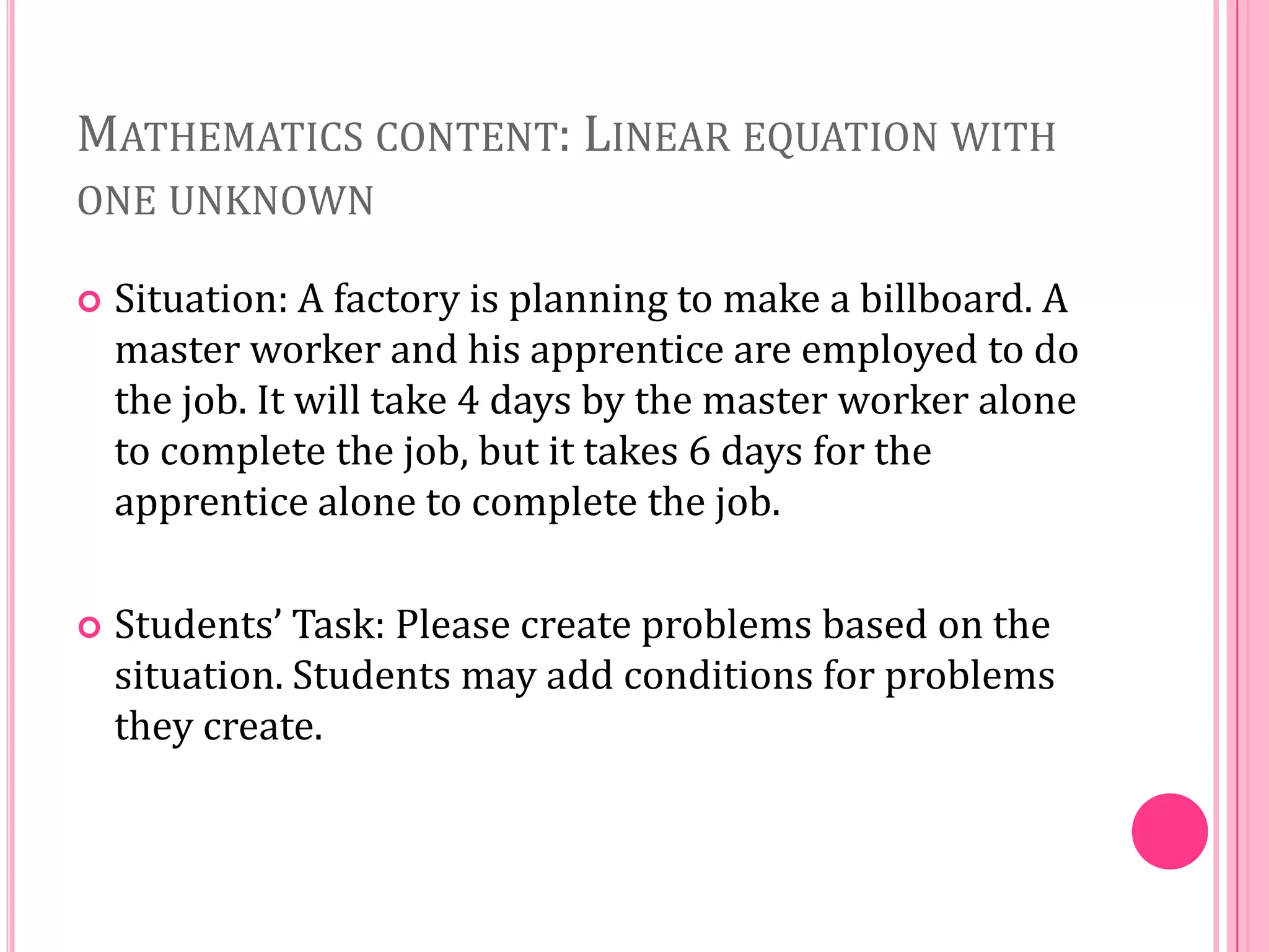 MATHEMATICS CONTENT: LINEAR EQUATION WITH
ONE UNKNOWN


Situation: A factory is planning to make a billboard. A
master worker and his apprentice are employed to do
the job. It will take 4 days by the master worker alone
to complete the job, but it takes 6 days for the
apprentice alone to complete the job.



Students’ Task: Please create problems based on the
situation. Students may add conditions for problems
they create.

 