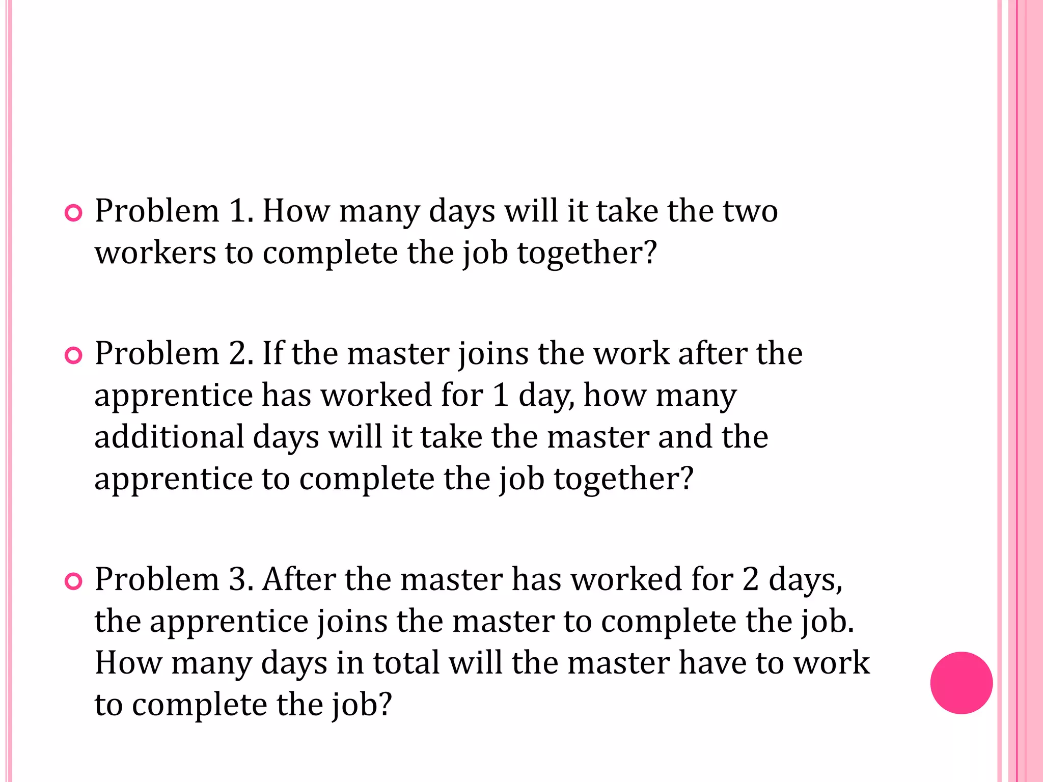 

Problem 1. How many days will it take the two
workers to complete the job together?



Problem 2. If the master joins the work after the
apprentice has worked for 1 day, how many
additional days will it take the master and the
apprentice to complete the job together?



Problem 3. After the master has worked for 2 days,
the apprentice joins the master to complete the job.
How many days in total will the master have to work
to complete the job?

 