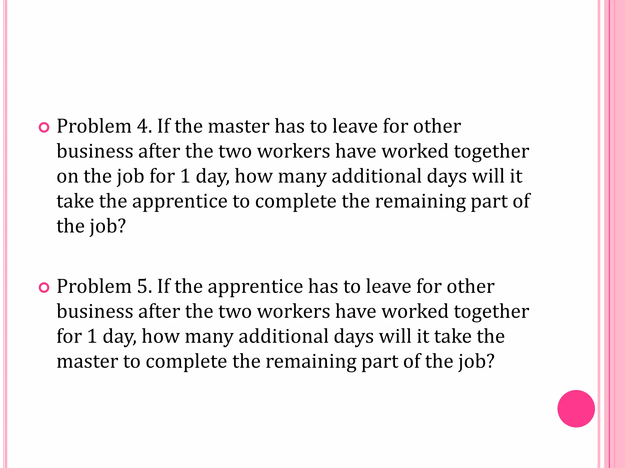 

Problem 4. If the master has to leave for other
business after the two workers have worked together
on the job for 1 day, how many additional days will it
take the apprentice to complete the remaining part of
the job?



Problem 5. If the apprentice has to leave for other
business after the two workers have worked together
for 1 day, how many additional days will it take the
master to complete the remaining part of the job?

 