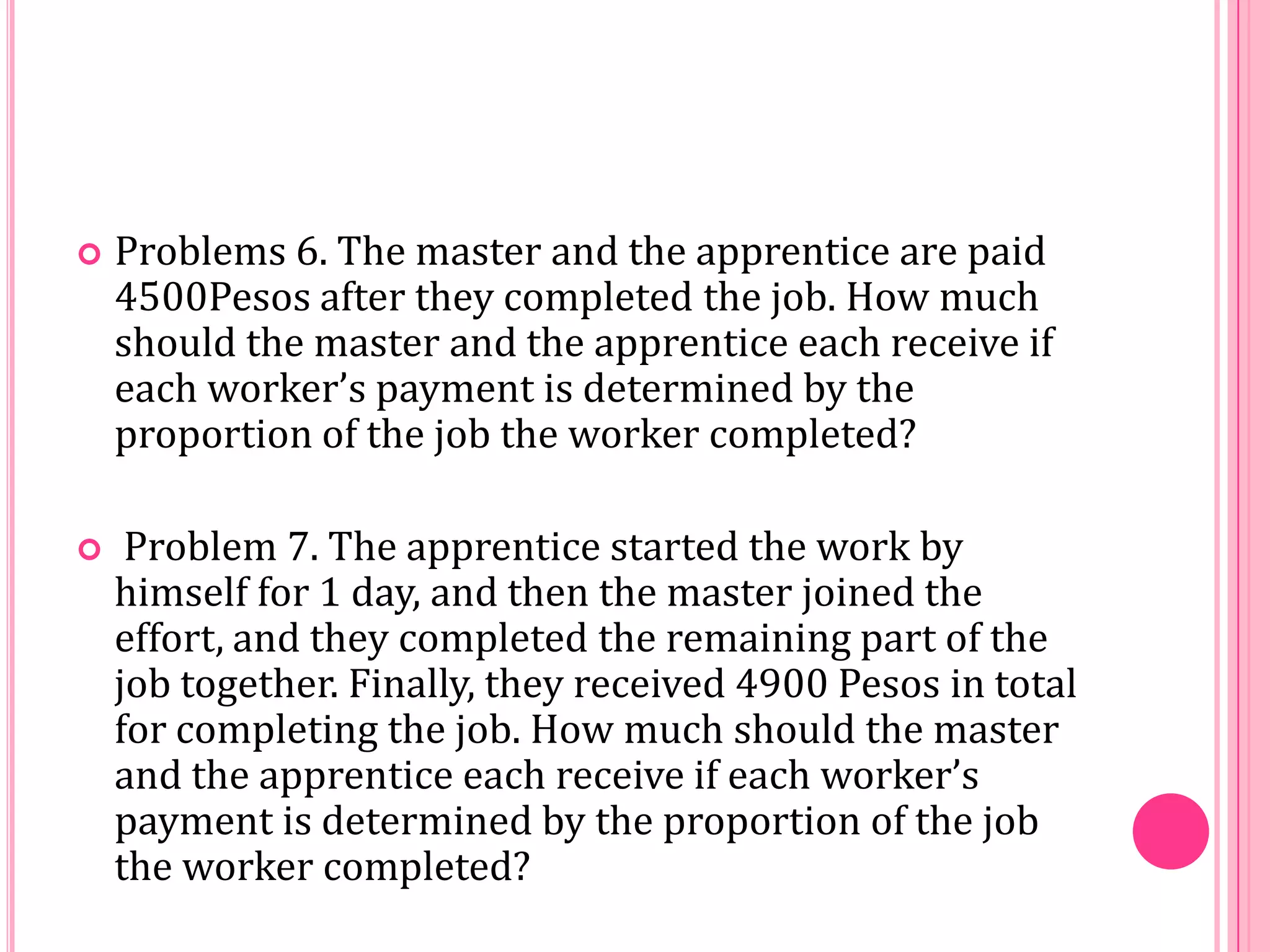 

Problems 6. The master and the apprentice are paid
4500Pesos after they completed the job. How much
should the master and the apprentice each receive if
each worker’s payment is determined by the
proportion of the job the worker completed?



Problem 7. The apprentice started the work by
himself for 1 day, and then the master joined the
effort, and they completed the remaining part of the
job together. Finally, they received 4900 Pesos in total
for completing the job. How much should the master
and the apprentice each receive if each worker’s
payment is determined by the proportion of the job
the worker completed?

 