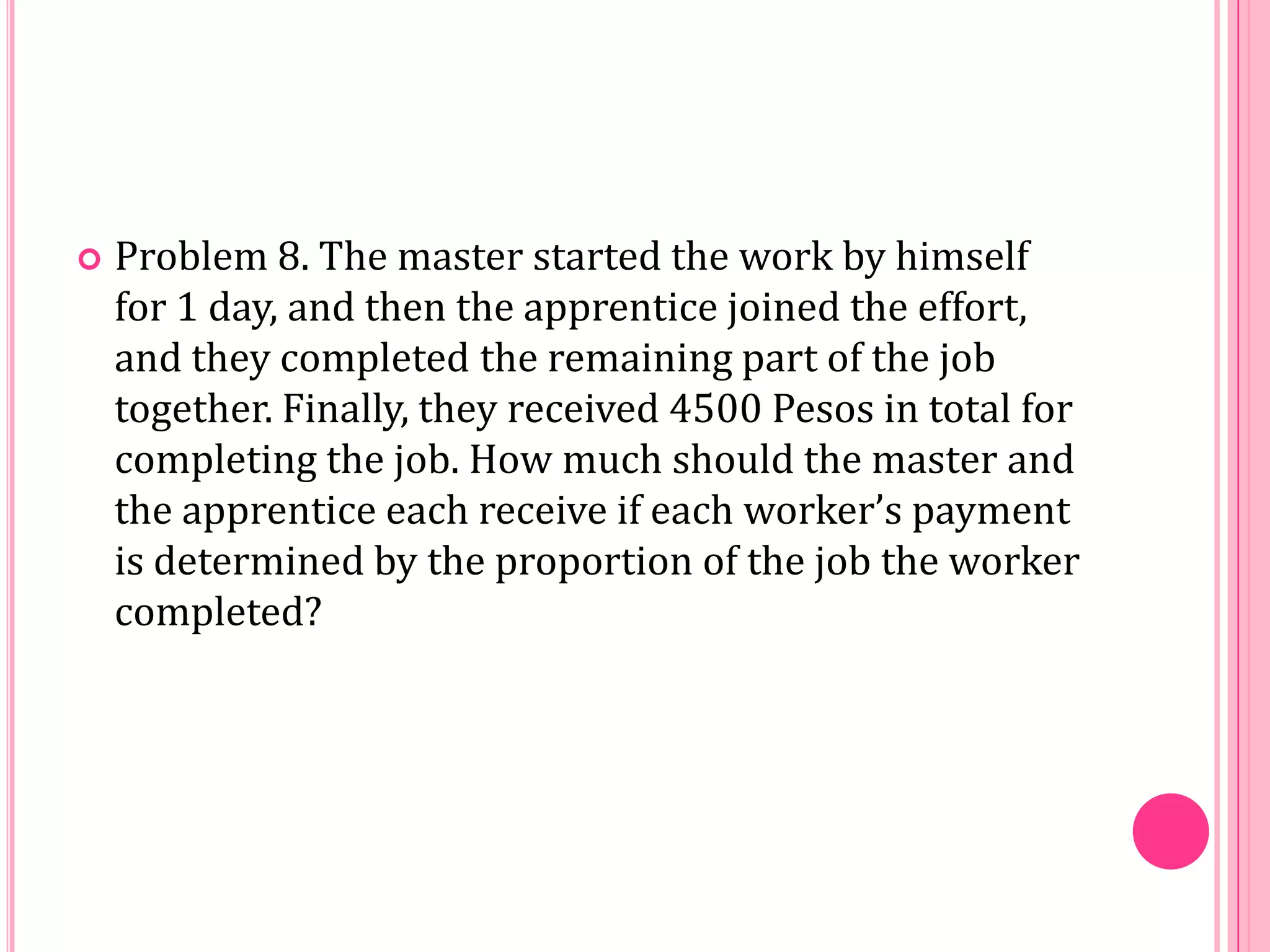 

Problem 8. The master started the work by himself
for 1 day, and then the apprentice joined the effort,
and they completed the remaining part of the job
together. Finally, they received 4500 Pesos in total for
completing the job. How much should the master and
the apprentice each receive if each worker’s payment
is determined by the proportion of the job the worker
completed?

 