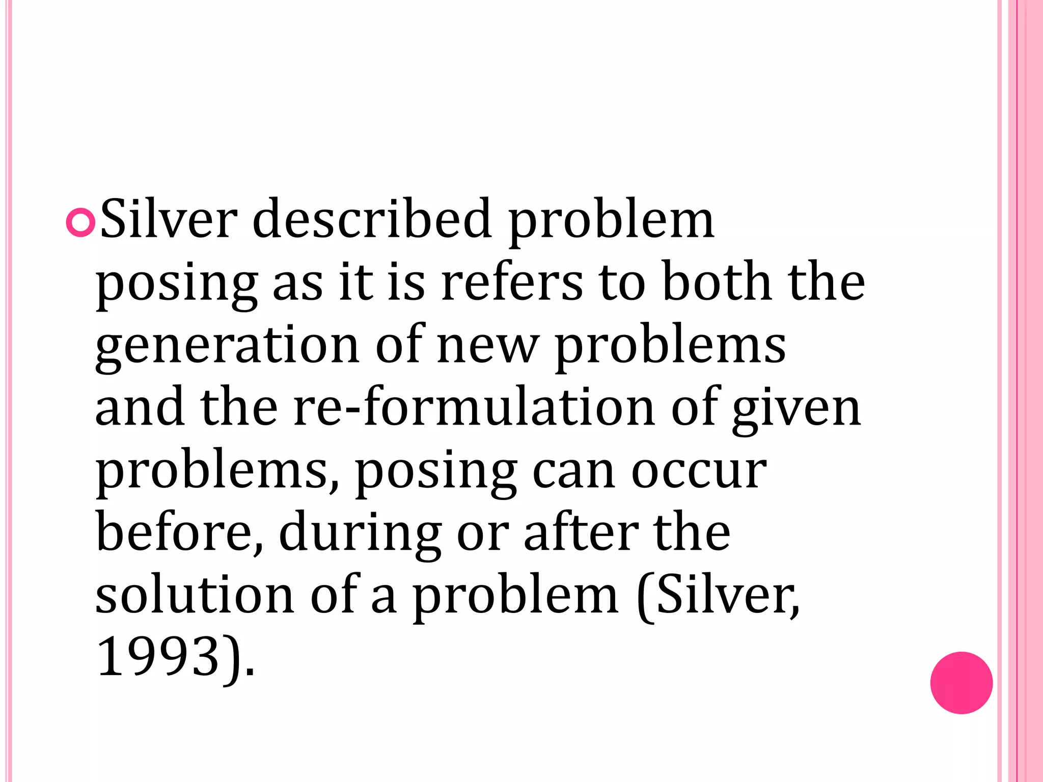 Silver

described problem
posing as it is refers to both the
generation of new problems
and the re-formulation of given
problems, posing can occur
before, during or after the
solution of a problem (Silver,
1993).

 