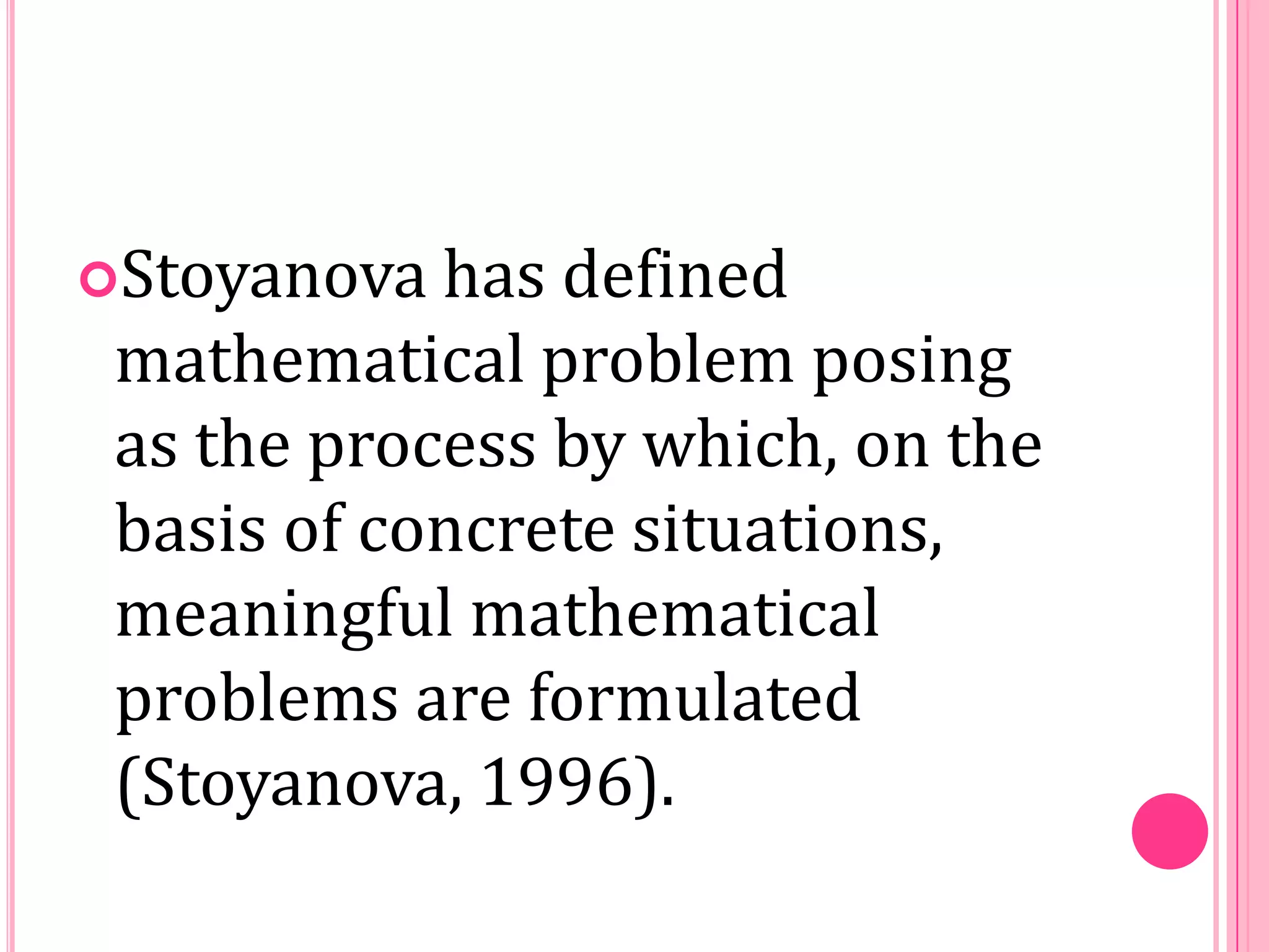 Stoyanova

has defined
mathematical problem posing
as the process by which, on the
basis of concrete situations,
meaningful mathematical
problems are formulated
(Stoyanova, 1996).

 