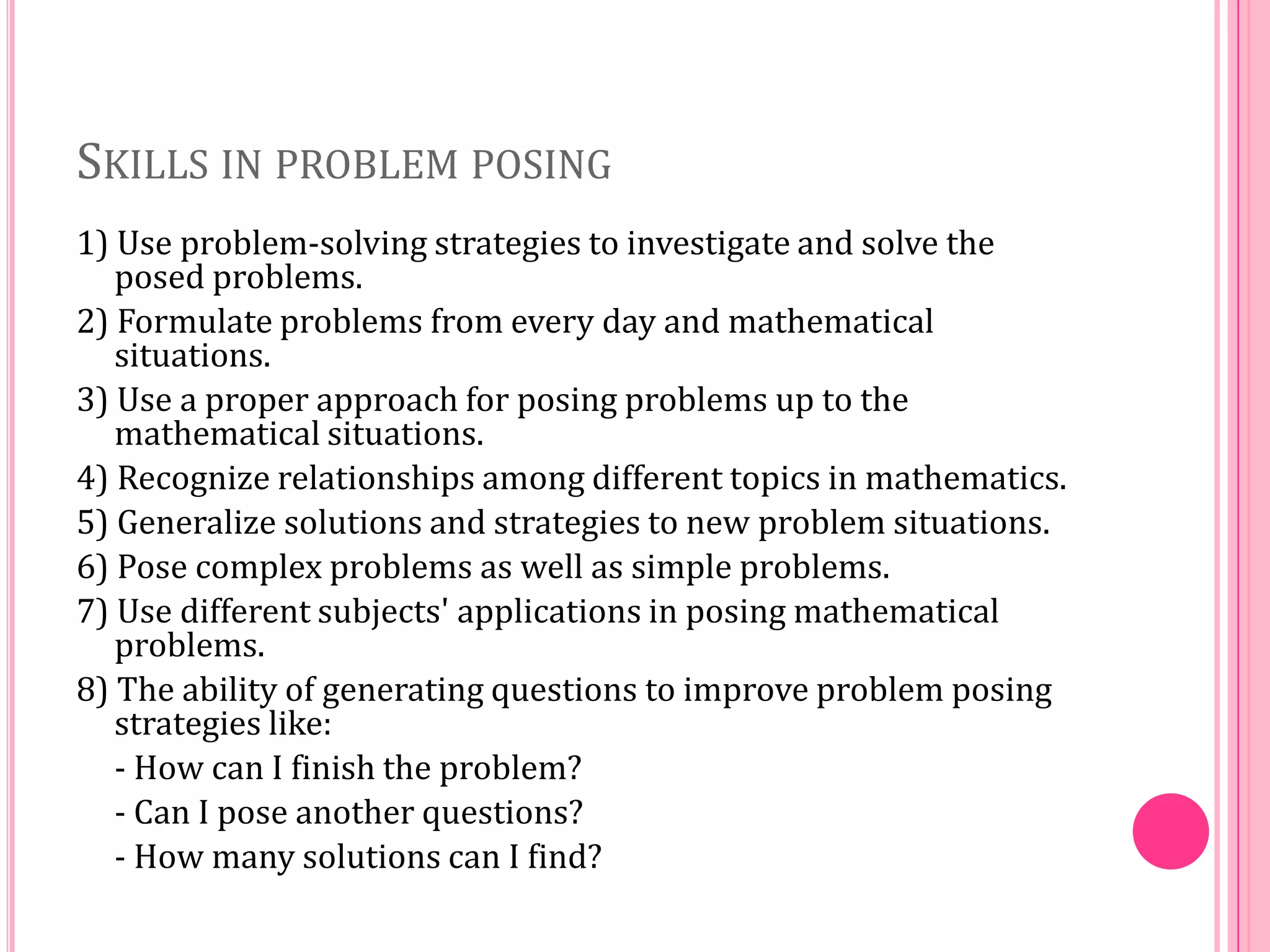 SKILLS IN PROBLEM POSING
1) Use problem-solving strategies to investigate and solve the
posed problems.
2) Formulate problems from every day and mathematical
situations.
3) Use a proper approach for posing problems up to the
mathematical situations.
4) Recognize relationships among different topics in mathematics.
5) Generalize solutions and strategies to new problem situations.
6) Pose complex problems as well as simple problems.
7) Use different subjects' applications in posing mathematical
problems.
8) The ability of generating questions to improve problem posing
strategies like:
- How can I finish the problem?
- Can I pose another questions?
- How many solutions can I find?

 