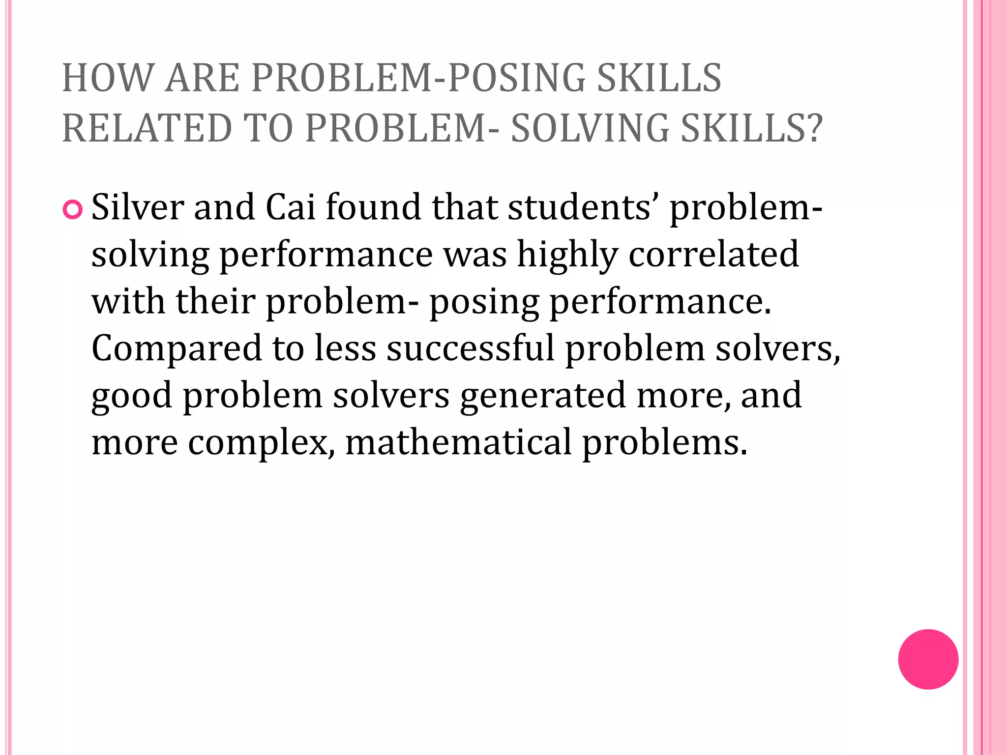 HOW ARE PROBLEM-POSING SKILLS
RELATED TO PROBLEM- SOLVING SKILLS?
 Silver

and Cai found that students’ problemsolving performance was highly correlated
with their problem- posing performance.
Compared to less successful problem solvers,
good problem solvers generated more, and
more complex, mathematical problems.

 