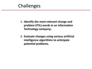 Challenges
1. Identify the most relevant change and
problem (ITIL) words in an Information
Technology company;
2. Evaluate changes using various artificial
intelligence algorithms to anticipate
potential problems.
 