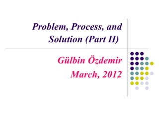 Problem, Process, and
   Solution (Part II)

     Gülbin Özdemir
       March, 2012
 