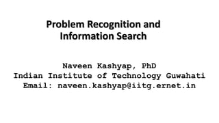 Problem Recognition and
Information Search
Naveen Kashyap, PhD
Indian Institute of Technology Guwahati
Email: naveen.kashyap@iitg.ernet.in
 