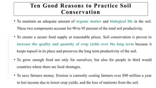 1 3
Ten Good Reasons to Practice Soil
Conservation
• To maintain an adequate amount of organic matter and biological life in the soil.
These two components account for 90 to 95 percent of the total soil productivity.
• To ensure a secure food supply at reasonable prices. Soil conservation is proven to
increase the quality and quantity of crop yields over the long term because it
keeps topsoil in its place and preserves the long term productivity of the soil.
• To grow enough food not only for ourselves; but also for people in third would
countries where there are food shortages.
• To save farmers money. Erosion is currently costing farmers over $90 million a year
in lost income due to lower crop yields, and the loss of nutrients from the soil.
 