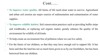 1 4
Cont.….
• To improve water quality. All forms of life need clean water to survive. Agricultural
and urban soil erosion are major sources of sedimentation and contamination of water
supplies.
• To improve wildlife habitat. Soil conservation practices such as providing buffer strips
and windbreaks, or replacing soil organic matter, greatly enhance the quality of the
environment for wildlife of all kinds.
• To help create an environment free of pollution where we can live safely.
• For the future of our children, so that they may have enough soil to support life. It has
been said that the land has not so much been given to us by our forefathers, but has been
borrowed from our children.
 