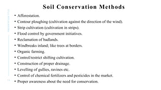 1 6
PRESENTATION
TITLE Soil Conservation Methods
• Afforestation.
• Contour ploughing (cultivation against the direction of the wind).
• Strip cultivation (cultivation in strips).
• Flood control by government initiatives.
• Reclamation of badlands.
• Windbreaks inland; like trees at borders.
• Organic farming.
• Control/restrict shifting cultivation.
• Construction of proper drainage.
• Levelling of gullies, ravines etc.
• Control of chemical fertilizers and pesticides in the market.
• Proper awareness about the need for conservation.
 