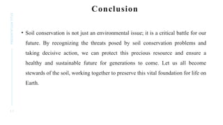 1 7
PRESENTATION
TITLE Conclusion
• Soil conservation is not just an environmental issue; it is a critical battle for our
future. By recognizing the threats posed by soil conservation problems and
taking decisive action, we can protect this precious resource and ensure a
healthy and sustainable future for generations to come. Let us all become
stewards of the soil, working together to preserve this vital foundation for life on
Earth.
 
