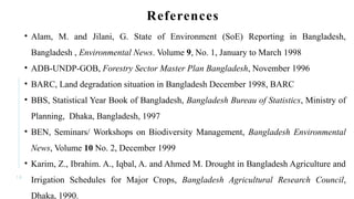 1 8
References
• Alam, M. and Jilani, G. State of Environment (SoE) Reporting in Bangladesh,
Bangladesh , Environmental News. Volume 9, No. 1, January to March 1998
• ADB-UNDP-GOB, Forestry Sector Master Plan Bangladesh, November 1996
• BARC, Land degradation situation in Bangladesh December 1998, BARC
• BBS, Statistical Year Book of Bangladesh, Bangladesh Bureau of Statistics, Ministry of
Planning, Dhaka, Bangladesh, 1997
• BEN, Seminars/ Workshops on Biodiversity Management, Bangladesh Environmental
News, Volume 10 No. 2, December 1999
• Karim, Z., Ibrahim. A., Iqbal, A. and Ahmed M. Drought in Bangladesh Agriculture and
Irrigation Schedules for Major Crops, Bangladesh Agricultural Research Council,
Dhaka, 1990.
 