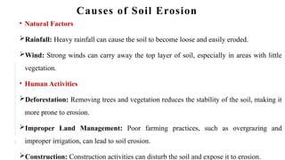 5
Causes of Soil Erosion
• Natural Factors
Rainfall: Heavy rainfall can cause the soil to become loose and easily eroded.
Wind: Strong winds can carry away the top layer of soil, especially in areas with little
vegetation.
• Human Activities
Deforestation: Removing trees and vegetation reduces the stability of the soil, making it
more prone to erosion.
Improper Land Management: Poor farming practices, such as overgrazing and
improper irrigation, can lead to soil erosion.
Construction: Construction activities can disturb the soil and expose it to erosion.
 