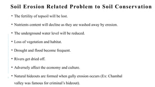 6
Soil Erosion Related Problem to Soil Conservation
• The fertility of topsoil will be lost.
• Nutrients content will decline as they are washed away by erosion.
• The underground water level will be reduced.
• Loss of vegetation and habitat.
• Drought and flood become frequent.
• Rivers get dried off.
• Adversely affect the economy and culture.
• Natural hideouts are formed when gully erosion occurs (Ex: Chambal
valley was famous for criminal’s hideout).
 