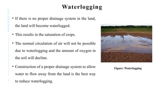 8
PRESENTATION
TITLE Waterlogging
• If there is no proper drainage system in the land,
the land will become waterlogged.
• This results in the saturation of crops.
• The normal circulation of air will not be possible
due to waterlogging and the amount of oxygen in
the soil will decline.
• Construction of a proper drainage system to allow
water to flow away from the land is the best way
to reduce waterlogging.
Figure: Waterlogging
 