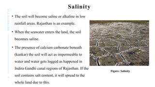 9
PRESENTATION
TITLE Salinity
• The soil will become saline or alkaline in low
rainfall areas. Rajasthan is an example.
• When the seawater enters the land, the soil
becomes saline.
• The presence of calcium carbonate beneath
(kankar) the soil will act as impermeable to
water and water gets logged as happened in
Indira Gandhi canal regions of Rajasthan. If the
soil contains salt content, it will spread to the
whole land due to this.
Figure: Salinity
 