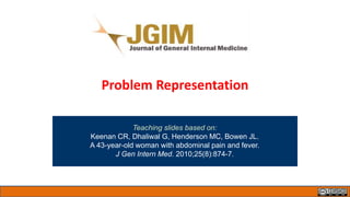 Problem Representation
Teaching slides based on:
Keenan CR, Dhaliwal G, Henderson MC, Bowen JL.
A 43-year-old woman with abdominal pain and fever.
J Gen Intern Med. 2010;25(8):874-7.
 