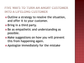  Outline a strategy to resolve the situation,
and offer it to your customer.
 Bring in a third party.
 Be as empathetic and understanding as
possible.
 Make suggestions on how you will prevent
this from happening again.
 Apologize immediately for the mistake
 