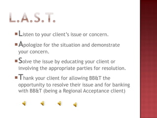 Listen to your client’s issue or concern.
Apologize for the situation and demonstrate
your concern.
Solve the issue by educating your client or
involving the appropriate parties for resolution.
Thank your client for allowing BB&T the
opportunity to resolve their issue and for banking
with BB&T (being a Regional Acceptance client)
 