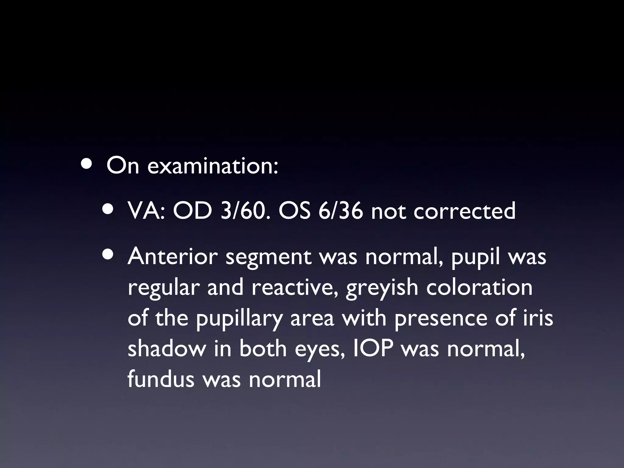 • On examination:
 • VA: OD 3/60. OS 6/36 not corrected
 • Anterior segment was normal, pupil was
    regular and reactive, greyish coloration
    of the pupillary area with presence of iris
    shadow in both eyes, IOP was normal,
    fundus was normal
 