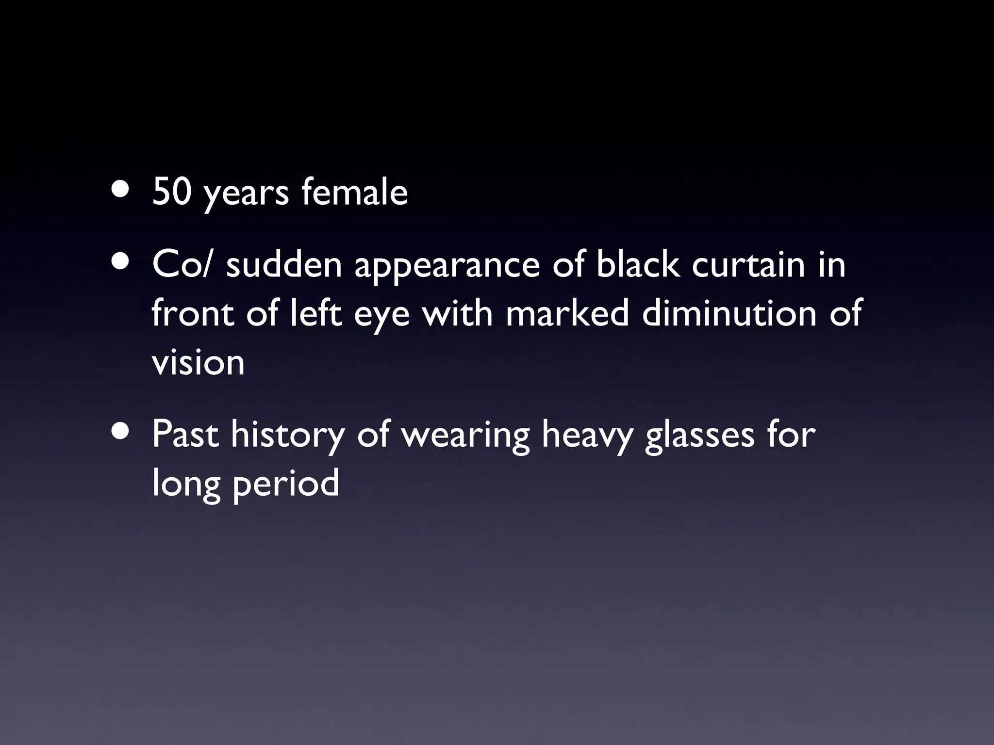 • 50 years female
• Co/ sudden appearance of black curtain in
  front of left eye with marked diminution of
  vision
• Past history of wearing heavy glasses for
  long period
 
