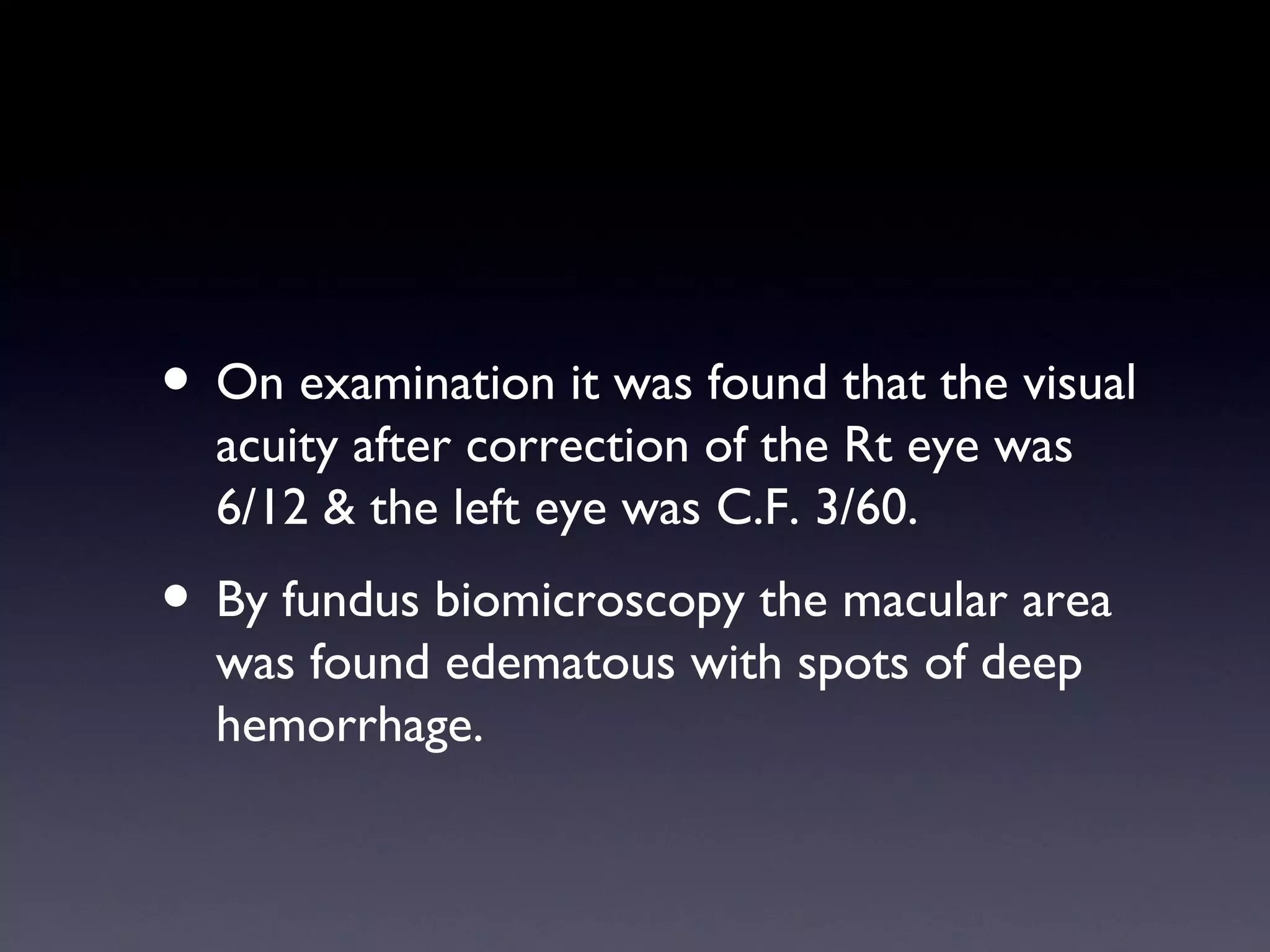 • On examination it was found that the visual
  acuity after correction of the Rt eye was
  6/12 & the left eye was C.F. 3/60.
• By fundus biomicroscopy the macular area
  was found edematous with spots of deep
  hemorrhage.
 