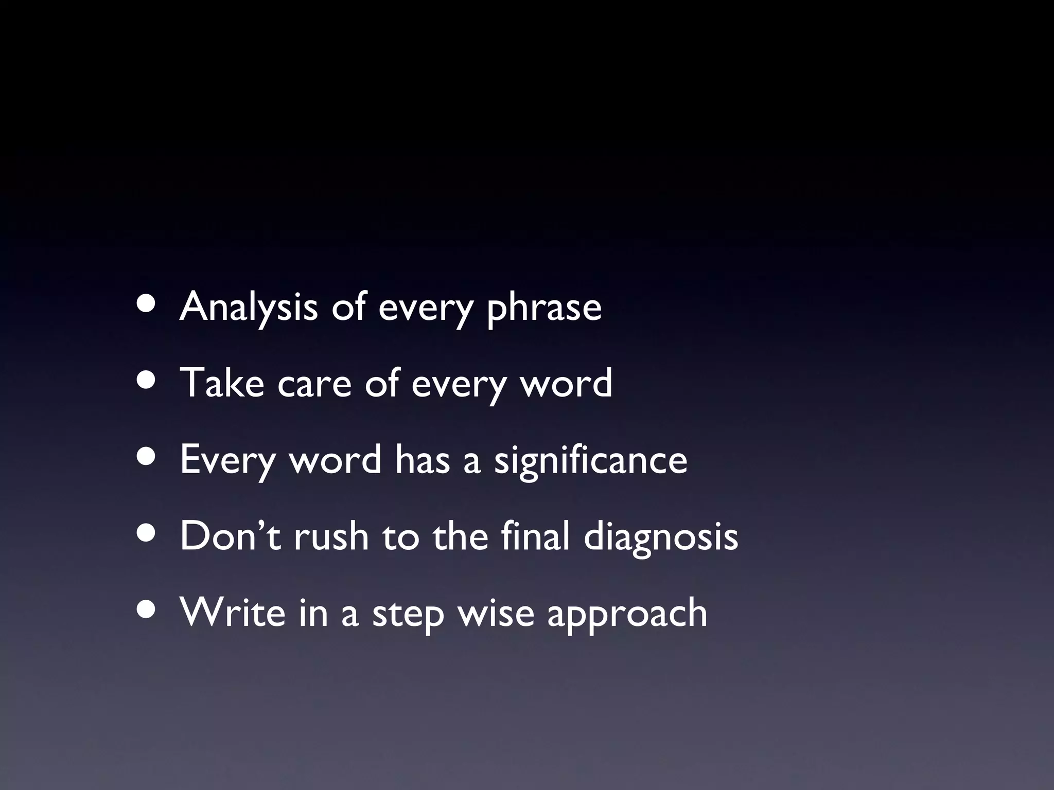 • Analysis of every phrase
• Take care of every word
• Every word has a significance
• Don’t rush to the final diagnosis
• Write in a step wise approach
 