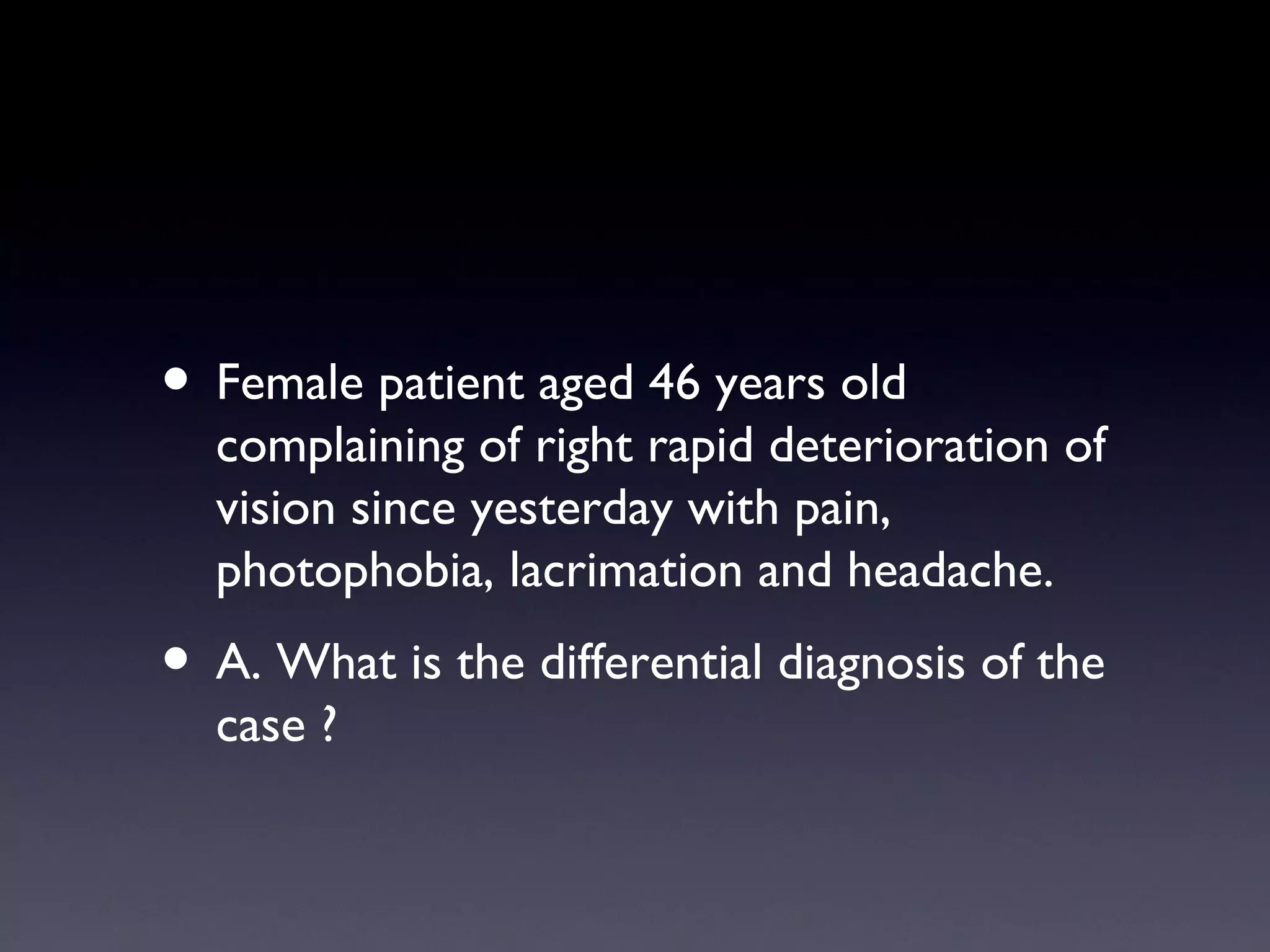 • Female patient aged 46 years old
  complaining of right rapid deterioration of
  vision since yesterday with pain,
  photophobia, lacrimation and headache.
• A. What is the differential diagnosis of the
  case ?
 