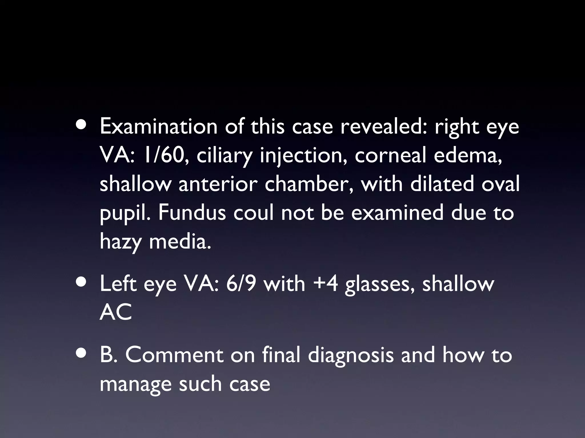 • Examination of this case revealed: right eye
  VA: 1/60, ciliary injection, corneal edema,
  shallow anterior chamber, with dilated oval
  pupil. Fundus coul not be examined due to
  hazy media.
• Left eye VA: 6/9 with +4 glasses, shallow
  AC
• B. Comment on final diagnosis and how to
  manage such case
 