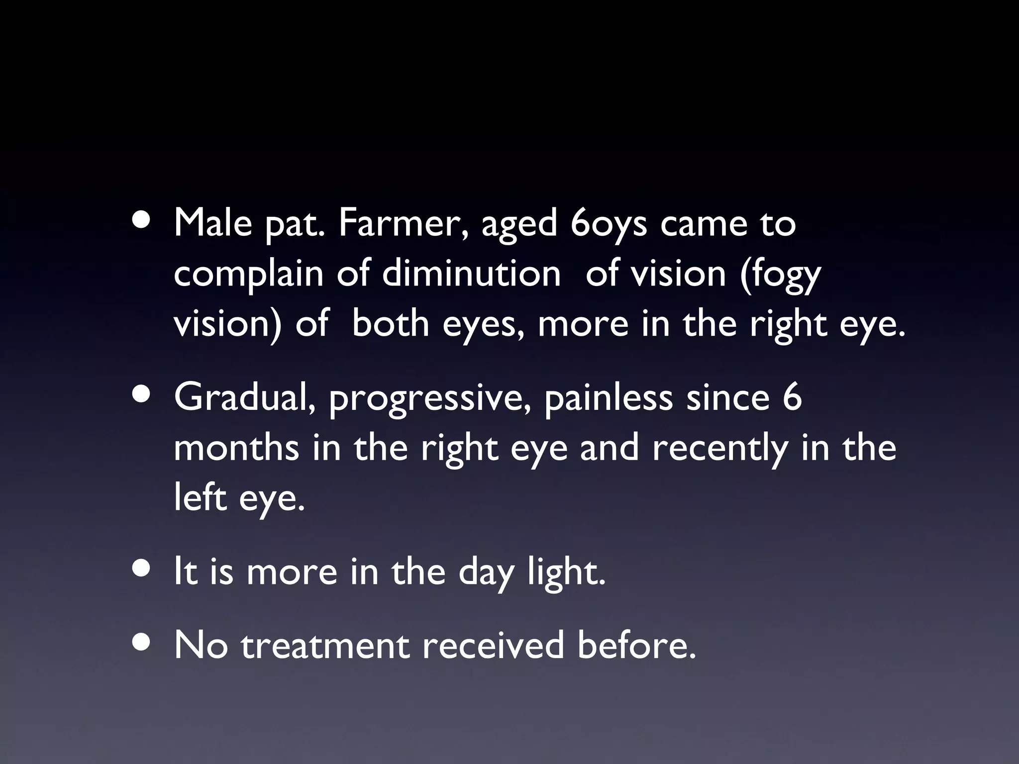 • Male pat. Farmer, aged 6oys came to
  complain of diminution of vision (fogy
  vision) of both eyes, more in the right eye.
• Gradual, progressive, painless since 6
  months in the right eye and recently in the
  left eye.
• It is more in the day light.
• No treatment received before.
 