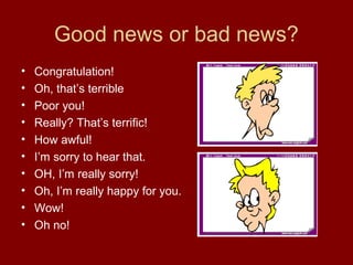 Good news or bad news?
•
•
•
•
•
•
•
•
•
•

Congratulation!
Oh, that’s terrible
Poor you!
Really? That’s terrific!
How awful!
I’m sorry to hear that.
OH, I’m really sorry!
Oh, I’m really happy for you.
Wow!
Oh no!

 