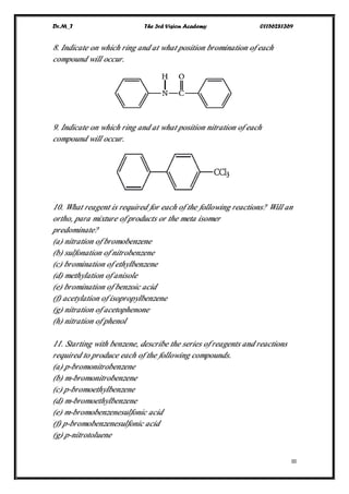 Dr.M_T The 3rd Vision Academy 01156281369
III
8. Indicate on which ring and at what position bromination of each
compound will occur.
9. Indicate on which ring and at what position nitration of each
compound will occur.
10. What reagent is required for each of the following reactions? Will an
ortho, para mixture of products or the meta isomer
predominate?
(a) nitration of bromobenzene
(b) sulfonation of nitrobenzene
(c) bromination of ethylbenzene
(d) methylation of anisole
(e) bromination of benzoic acid
(f) acetylation of isopropylbenzene
(g) nitration of acetophenone
(h) nitration of phenol
11. Starting with benzene, describe the series of reagents and reactions
required to produce each of the following compounds.
(a) p-bromonitrobenzene
(b) m-bromonitrobenzene
(c) p-bromoethylbenzene
(d) m-bromoethylbenzene
(e) m-bromobenzenesulfonic acid
(f) p-bromobenzenesulfonic acid
(g) p-nitrotoluene
 